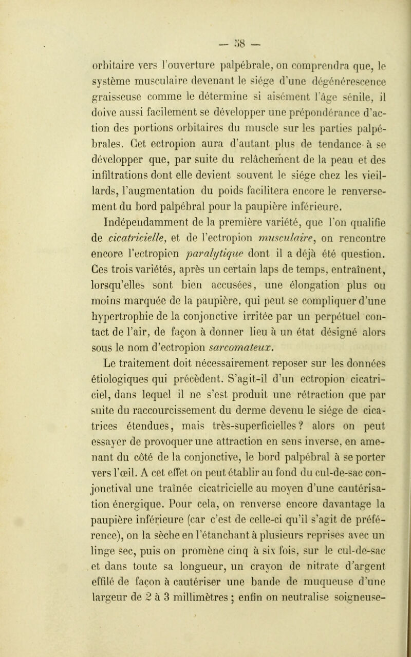 - TkS - orbitaire vers l'ouverture palpébralc, on comprendra que, lo système musculaire devenant le siège d'une dégénérescence graisseuse comme le détermine si aisément 1 ïige sénile, il doive aussi facilement se développer une prépondérance d'ac- tion des portions orbitaires du muscle sur les parties palpé- braies. Cet ectropion aura d'autant plus de tendance à se développer que, par suite du relâcherhent de la peau et des infiltrations dont elle devient souvent le siège chez les vieil- lards, l'augmentation du poids facilitera encore le renverse- ment du bord palpébral pour la paupière inférieure. Indépendamment de la première variété, que Ton qualifie de cicatricielle^ et de l'ectropion mmculaire^ on rencontre encore l'ectropion paralytique dont il a déjà été question. Ces trois variétés, après un certain laps de temps, entraînent, lorsqu'elles sont bien accusées, une élongation plus ou moins marquée de la paupière, qui peut se compliquer d'une hypertrophie de la conjonctive irritée par un perpétuel con- tact de l'air, de façon à donner lieu à un état désigné alors sous le nom d'ectropion sarcomateux. Le traitement doit nécessairement reposer sur les données étiologiques qui précèdent. S'agit-il d'un ectropion cicatri- ciel, dans lequel il ne s'est produit une rétraction que par suite du raccourcissement du derme devenu le siège de cica- trices étendues, mais très-superficielles? alors on peut essayer de provoquer une attraction en sens inverse, en ame- nant du côté de la conjonctive, le bord palpébral à se porter vers l'œil. A cet effet on peut établir au fond du cul-de-sac con- jonctival une traînée cicatricielle au moyen d'une cautérisa- tion énergique. Pour cela, on renverse encore davantage la paupière inférieure (car c'est de celle-ci qu'il s'agit de préfé- rence), on la sèche en letanchant à plusieurs reprises avec un linge sec, puis on promène cinq à six fois, sur le cul-de-sac et dans toute sa longueur, un crayon de nitrate d'argent effilé de façon à cautériser une bande de muqueuse d'une largeur de 2 à 3 millimètres ; enfin on neutralise soigneuse-