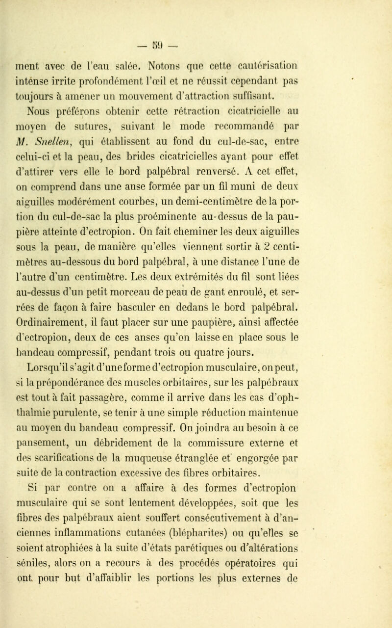 ment avec de l'eau salée. Notons que cette cautérisation intense irrite profondément IVril et ne réussit cependant pas toujours à amener un mouvement d'attraction suffisant. Nous préférons obtenir cette rétraction cicatricielle au moyen de sutures, suivant le mode recommandé par M, Snellen, qui établissent au fond du cul-de-sac, entre celui-ci et la peau, des brides cicatricielles ayant pour effet d'attirer vers elle le bord palpébral renversé. A cet effet, on comprend dans une anse formée par un fil muni de deux aiguilles modérément courbes, un demi-centimètre delà por- tion du cul-de-sac la plus proéminente au-dessus de la pau- pière atteinte d'ectropion. On fait cheminer les deux aiguilles sous la peau, de manière qu'elles viennent sortir à 2 centi- mètres au-dessous du bord palpébral, à une distance Tune de l'autre d'un centimètre. Les deux extrémités du fil sont liées au-dessus d'un petit morceau de peau de gant enroulé, et ser- rées de façon à faire basculer en dedans le bord palpébral. Ordinairement, il faut placer sur une paupière, ainsi affectée d'ectropion, deux de ces anses qu'on laisse en place sous le bandeau compressif, pendant trois ou quatre jours. Lorsqu'il s'agit d'une forme d'ectropion musculaire, on peut, si la prépondérance des muscles orbitaires, sur les palpébraux est tout à fait passagère, comme il arrive dans les cas d'oph- thalmie purulente, se tenir à une simple réduction maintenue au moyen du bandeau compressif. On joindra au besoin à ce pansement, un débridement de la commissure externe et des scarifications de la muqueuse étranglée et engorgée par suite de la contraction excessive des fibres orbitaires. Si par contre on a affaire à des formes d'ectropion musculaire qui se sont lentement développées, soit que les fibres des palpébraux aient souffert consécutivement à d'an- ciennes inflammations cutanées (blépharites) ou qu'elles se soient atrophiées à la suite d'états parétiques ou d'altérations séniles, alors on a recours à des procédés opératoires qui ont pour but d'affaiblir les portions les plus externes de
