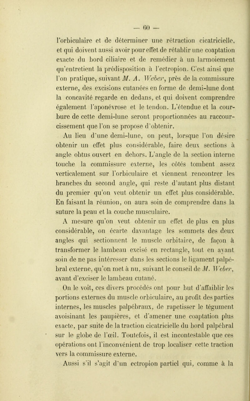 l'orbiculaire et de déterminer une rétraction cicatricielle, et qui doivent aussi avoir pour effet de rétablir une coaptation exacte du bord ciliaire et de remédier à un larmoiement qu'entretient la prédisposition h l'ectropion. C'est ainsi que l'on pratique, suivant M. A. Weber^ près de la commissure externe, des excisions cutanées en forme de demi-lune dont la concavité regarde en dedans, et qui doivent comprendre également l'aponévrose et le tendon. L'étendue et la cour- bure de cette demi-lune seront proportionnées au raccour- cissement que l'on se propose d'obtenir. Au lieu d'une demi-lune, on peut, lorsque l'on désire obtenir un effet plus considérable, faire deux sections à angle obtus ouvert en dehors. L'angle de la section interne touche la commissure externe, les côtés tombent assez verticalement sur Torbiculaire et viennent rencontrer les branches du second angle, qui reste d'autant plus distant du premier qu'on veut obtenir un effet plus considérable. En faisant la réunion, on aura soin de compi'endre dans la suture la peau et la couche musculaire. A mesure qu'on veut obtenir un effet de plus en plus considérable, on écarte davantage les sommets des deux angles qui sectionnent le muscle orbitaire, de façon à transformer le lambeau excisé en rectangle, tout en ayant soin de ne pas intéresser dans les sections le ligament palpé- bral externe, qu'on met à nu, suivant le conseil de M. Wcbcr, avant d'exciser le lambeau cutané. On le voit, ces divers procédés ont pour but d'affaiblir les portions externes du muscle orbiculaire, au profit des parties internes, les muscles palpébraux, de rapetisser le tégument avoisinant les paupières, et d'amener une coaptation plus exacte, par suite de la traction cicatricielle du bord palpébral sur le globe de l'œil. Toutefois, il est incontestable que ces opérations ont l'inconvénient de trop localiser cette traction vers la commissure externe. Aussi s'il s'agit d'un ectropion partiel qui, comme à la