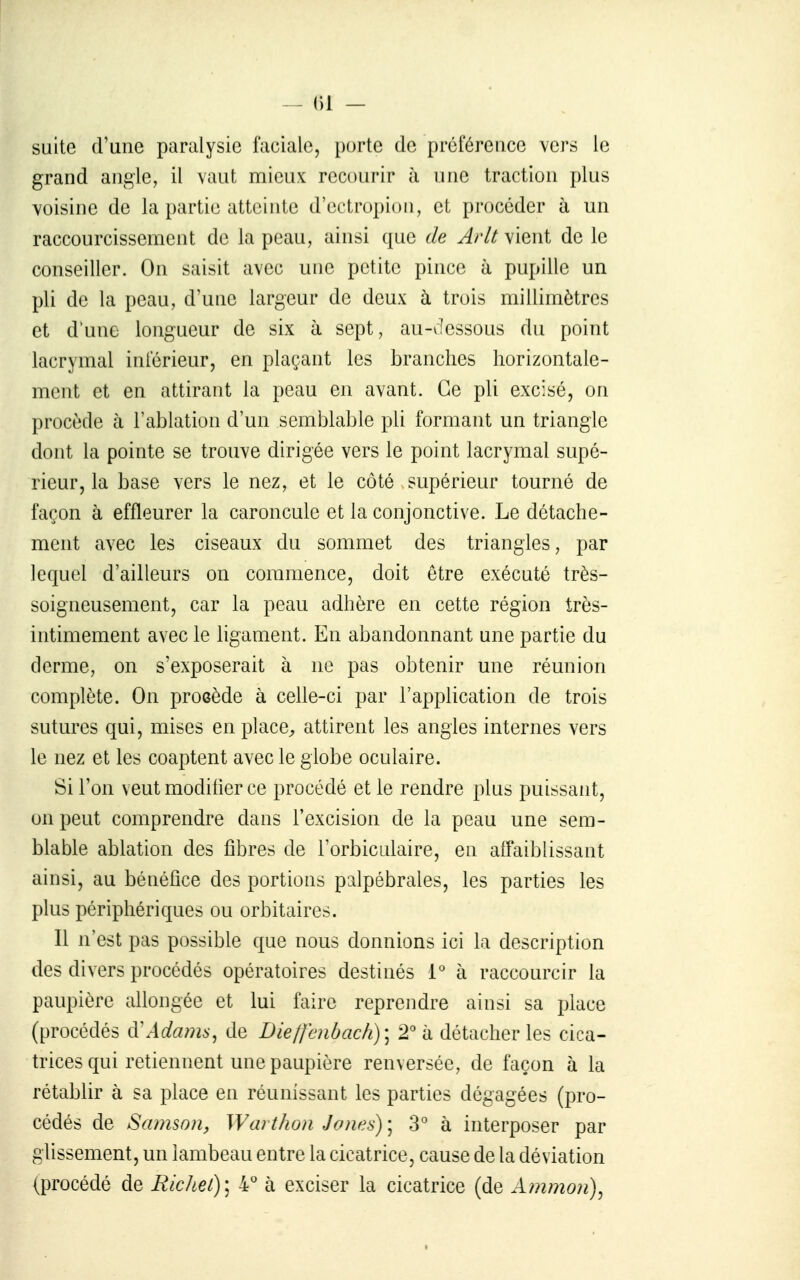 suite (Func paralysie faciale, porte de préférence vers le grand angle, il vaut mieux recourir à une traction plus voisine de la partie atteinte d'ectropioii, et procéder à un raccourcissement de la peau, ainsi que de Arlt vient de le conseiller. On saisit avec une petite pince à pupille un pli de la peau, d'une largeur de deux à trois millimètres et d'une longueur de six à sept, au-clessous du point lacrymal inférieur, en plaçant les branches horizontale- ment et en attirant la peau en avant. Ce pli excisé, on procède à l'ablation d'un semblable pli formant un triangle dont la pointe se trouve dirigée vers le point lacrymal supé- rieur, la base vers le nez, et le côté supérieur tourné de façon à effleurer la caroncule et la conjonctive. Le détache- ment avec les ciseaux du sommet des triangles, par lequel d'ailleurs on commence, doit être exécuté très- soigneusement, car la peau adhère en cette région très- intimement avec le ligament. En abandonnant une partie du derme, on s'exposerait à ne pas obtenir une réunion complète. On procède à celle-ci par l'application de trois sutures qui, mises en place^ attirent les angles internes vers le nez et les coaptent avec le globe oculaire. Si l'on veut modiher ce procédé et le rendre plus puissant, on peut comprendre dans l'excision de la peau une sem- blable ablation des fibres de Forbiculaire, en affaiblissant ainsi, au bénéfice des portions palpébrales, les parties les plus périphériques ou orbitaires. Il n'est pas possible que nous donnions ici la description des divers procédés opératoires destinés 1° à raccourcir la paupière aUongéc et lui faire reprendre ainsi sa place (procédés àWdams^ de Die/fcnbach)] 2° à détacher les cica- trices qui retiennent une paupière renversée, de façon à la rétablir à sa place en réunissant les parties dégagées (pro- cédés de Samson, Warthon Jones) ; 3* à interposer par glissement, un lambeau entre la cicatrice, cause de la déviation (procédé de Michel)] 4° à exciser la cicatrice (de Ammon)^