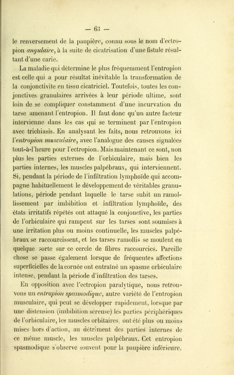 le renversement de la paupière, coimu sous le nom d'eciro- pion angulaire^ à la suite de cicatrisation d'une fîstuJe résul- tant d'une carie. La maladie qui détermine le plus fréquemment l'entropion est celle qui a pour résultat inévitable la transformation de la conjonctivite en tissu cicatriciel. Toutefois, toutes les cou- jonctives granulaires arrivées à leur période ultime, sont, loin de se compliquer constamment d'une incurvation du tarse amenant Fentropion. Il faut donc qu'un autre facteur intervienne dans les cas ([ui se terminent par l'entropion avec trichiasis. En analysant les faits, nous retrouvons ici Ventropion musculaire^ avec l'analogue des causes signalées tout-à-l'lieure pour l'ectropion. Mais maintenant ce sont, non plus les parties externes de l'orbiculaire, mais bien les parties internes, les muscles palpébraux, qui interviennent. Si, pendant la période de l'infiltration lymphoïde qui accom- pagne habituellement le développement de véritables granu- lations, période pendant laquelle le tarse subit un ramol- lissement par imbibition et infiltration lymphoïde, des états irritatifs répétés ont attaqué la conjonctive, les parties de l'orbiculaire qui rampent sur les tarses sont soumises à une irritation plus ou moins continuelle, les muscles palpé- braux se raccourcissent, et les tarses ramohis se moulent en quelque sorte sur ce cercle de fibres raccourcies- Pareille chose se passe également lorsque de fréquentes affections superficielles de la cornée ont entraîné un spasme orbiculaire intense, pendant la période d'infiltration des tarses. En opposition avec l'ectropion paralytique, nous retrou- vons un entropion spasmodique, autre variété de l'entropion musculaire, qui peut se développer rapidement, lorsque par une distension (imbibition séreuse) les parties périphériques de l'orbiculaire, les muscles orbitaires, ont été plus ou moins mises hors d'action, au détriment des parties internes de ce môme muscle, les muscles palpébraux. Cet entropion spasmodique s observe suu\ent pour la paupière inférieure.