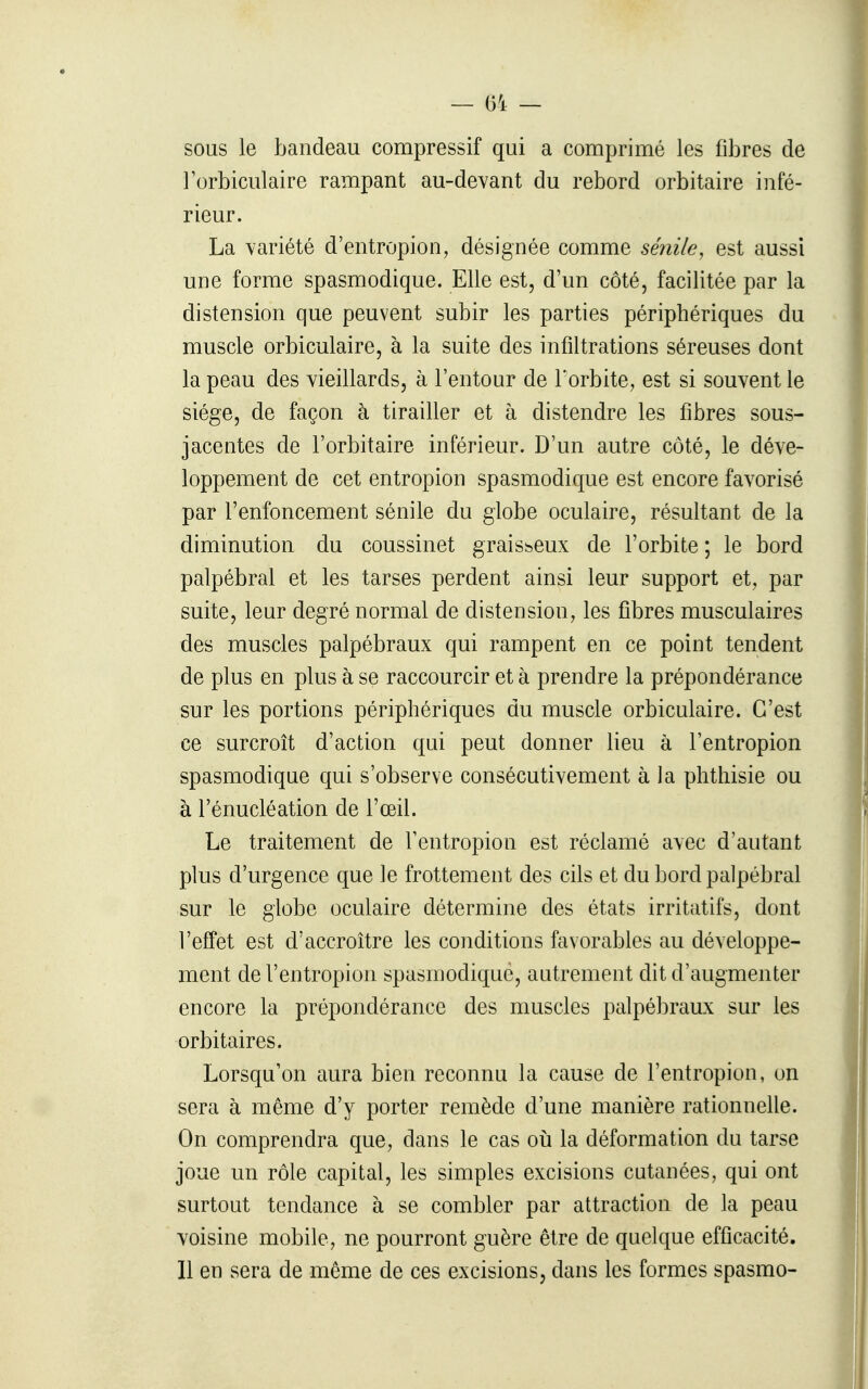 — 01 — sous le bandeau compressif qui a comprimé les fibres de l'orbiculaire rampant au-devant du rebord orbitaire infé- rieur. La variété d'entropion, désignée comme séiiile, est aussi une forme spasmodique. Elle est, d'un côté, facilitée par la distension que peuvent subir les parties périphériques du muscle orbiculaire, à la suite des infiltrations séreuses dont la peau des vieillards, à l'entour de l'orbite, est si souvent le siège, de façon à tirailler et à distendre les fibres sous- jacentes de l'orbitaire inférieur. D'un autre côté, le déve- loppement de cet entropion spasmodique est encore favorisé par l'enfoncement sénile du globe oculaire, résultant de la diminution du coussinet graisseux de l'orbite ; le bord palpébral et les tarses perdent ainsi leur support et, par suite, leur degré normal de distension, les fibres musculaires des muscles palpébraux qui rampent en ce point tendent de plus en plus à se raccourcir et à prendre la prépondérance sur les portions périphériques du muscle orbiculaire. C'est ce surcroît d'action qui peut donner lieu à l'entropion spasmodique qui s'observe consécutivement à la phthisie ou à l'énucléation de l'œil. Le traitement de l'entropion est réclamé avec d'autant plus d'urgence que le frottement des cils et du bord palpébral sur le globe oculaire détermine des états irritatifs, dont l'effet est d'accroître les conditions favorables au développe- ment de l'entropion spasmodique, autrement dit d'augmenter encore la prépondérance des muscles palpébraux sur les orbitaires. Lorsqu'on aura bien reconnu la cause de l'entropion, on sera à même d'y porter remède d'une manière rationnelle. On comprendra que, dans le cas où la déformation du tarse joue un rôle capital, les simples excisions cutanées, qui ont surtout tendance à se combler par attraction de la peau voisine mobile, ne pourront guère être de quelque efficacité. Il en sera de même de ces excisions, dans les formes spasmo-