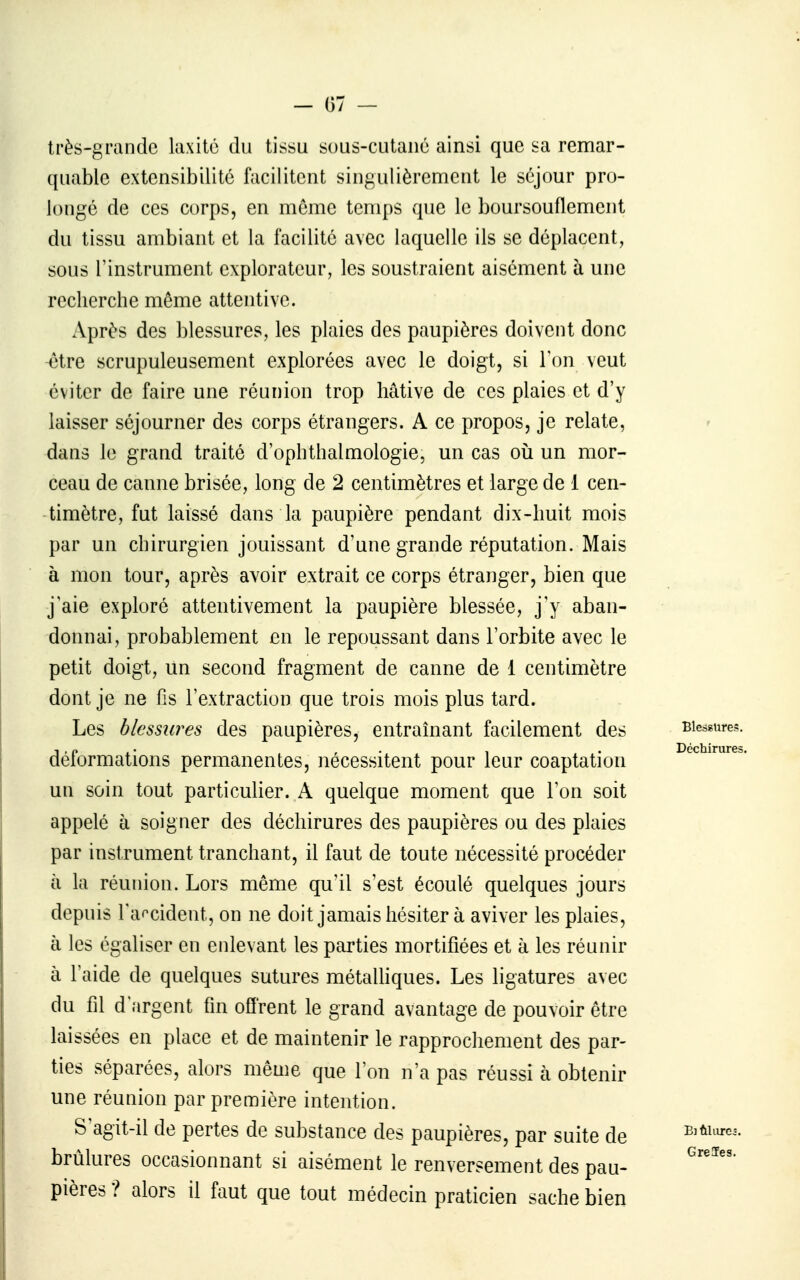 très-grande laxitc du tissu suus-cutaiié ainsi que sa remar- quable extensibilité facilitent singulièrement le séjour pro- longé de ces corps, en môme temps que le boursouflement du tissu ambiant et la facilité avec laquelle ils se déplacent, sous l'instrument explorateur, les soustraient aisément à une recherche même attentive. Après des blessures, les plaies des paupières doivent donc -être scrupuleusement explorées avec le doigt, si Ton veut éviter de faire une réunion trop hâtive de ces plaies et d'y laisser séjourner des corps étrangers. A ce propos, je relate, dans le grand traité d'ophthalmologie, un cas où un mor- ceau de canne brisée, long de 2 centimètres et large de 1 cen- timètre, fut laissé dans la paupière pendant dix-huit mois par un chirurgien jouissant d'une grande réputation. Mais à mon tour, après avoir extrait ce corps étranger, bien que j'aie exploré attentivement la paupière blessée, j'y aban- donnai, probablement en le repoussant dans l'orbite avec le petit doigt, un second fragment de canne de 1 centimètre dont je ne fis l'extraction que trois mois plus tard. Les blessures des paupières, entraînant facilement des Blessures, déformations permanentes, nécessitent pour leur coaptation Déchirures, un soin tout particulier. A quelque moment que l'on soit appelé à soigner des déchirures des paupières ou des plaies par instrument tranchant, il faut de toute nécessité procéder à la réunion. Lors même qu'il s'est écoulé quelques jours depuis Taf^cident, on ne doit jamais hésiter à aviver les plaies, à les égaliser en enlevant les parties mortifiées et à les réunir à l'aide de quelques sutures métalhques. Les ligatures avec du fil d'argent fin offrent le grand avantage de pouvoir être laissées en place et de maintenir le rapprochement des par- ties séparées, alors même que l'on n'a pas réussi à obtenir une réunion par première intention. S'agit-il de pertes de substance des paupières, par suite de e^ûuu-c.. brûlures occasionnant si aisément le renversement des pau- pières ? alors il faut que tout médecin praticien sache bien