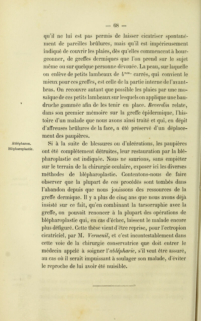 qu'il ne lui est pas permis de laisser cicatriser spontané- ment de pareilles brûlures, mais qu'il est impérieusement indiqué de couvrir les plaies, dès qu'elles commencent à bour- geonner, de greffes dermiques que l'on prend sur le sujet même ou sur quelque personne dévouée. La peau, sur laquelle on enlève de petits lambeaux de 4'°'- carrés, qui convient le mieux pour ces greffes, est celle de la partie interne del'avant- bras. On recouvre autant que possible les plaies par une mo- saïque de ces petits lambeaux sur lesquels on applique une bau- ' druclie gommée afm de les tenir en place. Rêverdln relate, dans son premier mémoire sur la greffe épidermique, l'his- toire d'un malade que nous avons ainsi traité et qui, en dépit d'affreuses brûlures de la face, a été préservé d'un déplace- ment des paupières. Abiépharon. Si à la suito de blessures ou d'ulcérations, les paupières lepbaropias^tie. Complètement détruites, leur restauration par la blé- pliaroplastie est indiquée. Nous ne saurions^ sans empiéter sur le terrain de la chirurgie oculaire, exposer ici les diverses méthodes de blépharoplastie. Contentons-nous de faire observer que la plupart de ces procédés sont tombés dans l'abandon depuis que nous jouissons des ressources de la greffe dermique. Il y a plus de cinq ans que nous avons déjà insisté sur ce fait, qu'en combinant la tarsorraphie avec la greffe, on pouvait renoncer à la plupart des opérations de blépharoplastie qui, en cas d'échec, laissent le malade encore plus défiguré. Cette thèse vient d'être reprise, pour l'ectropion cicatriciel, par M. Veimeiiil^ et c'est incontestablement dans cette voie de la chirurgie conservatrice que doit entrer le médecin appelé à soigner Vablépharie, s'il veut être assuré, au cas où il serait impuissant à soulager son malade, d'éviter le reproche de lui avoir été nuisible.