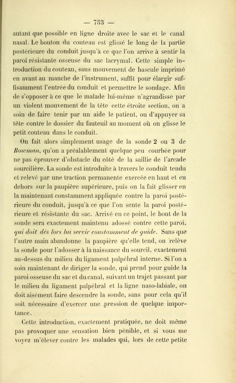 autant que possible en ligne droite avec le sac et le canal nasal. Le bouton du couteau est glissé le long de la partie postérieure du conduit jusqu'à ce que l'on arrive à sentir la paroi résistante osseuse du sac lacrymal. Cette simple in- troduction du couteau, sans mouvement de bascule imprimé en avant au manche de l'instrument, suffit pour élargir suf- fisamment l'entrée du conduit et permettre le sondage. Afin de s'opposer à ce que le malade lui-même n'agrandisse par un violent mouvement de la tête cette étroite section, on a soin de faire tenir par un aide le patient, ou d'appuyer sa tête contre le dossier du fauteuil au moment oii on glisse le petit couteau dans le conduit. On fait alors simplement usage de la sonde 2 ou 3 de Bowman^ qu'on a préalablement quelque peu courbée pour ne pas éprouver d'obstacle du côté de la saillie de l'arcade sourcilière. La sonde est introduite à travers le conduit tendu et relevé par une traction permanente exercée en haut et en dehors siu^ la paupière supérieure, puis on la fait glisser en la maintenant constamment appliquée contre la paroi posté- rieure du conduit, jusqu'à ce que l'on sente la paroi posté- rieure et résistante du sac. Arrivé en ce point, le bout de la sonde sera exactement maintenu adossé contre cette paroi^ qui doit dès lors Un servir constamment de guide. Sans que l'autre main abandonne la paupière qu'elle tend, on relève la sonde pour l'adosser à la naissance du sourcil, exactement au-dessus du milieu du ligament palpébral interne. Si l'on a soin maintenant de diriger la sonde, qui prend pour guide la paroi osseuse du sac et du canal, suivant un trajet passant par le milieu du ligament palpébral et la ligne naso-labiale, on doit aisément faire descendre la sonde, sans pour cela qu'il soit nécessaire d'exercer une pression de quelque impor- tance . Cette introduction, exactement pratiquée, ne doit même pas provoquer une sensation bien pénible, et si vous me voyez m'élever contre les malades qui, lors de cette petite