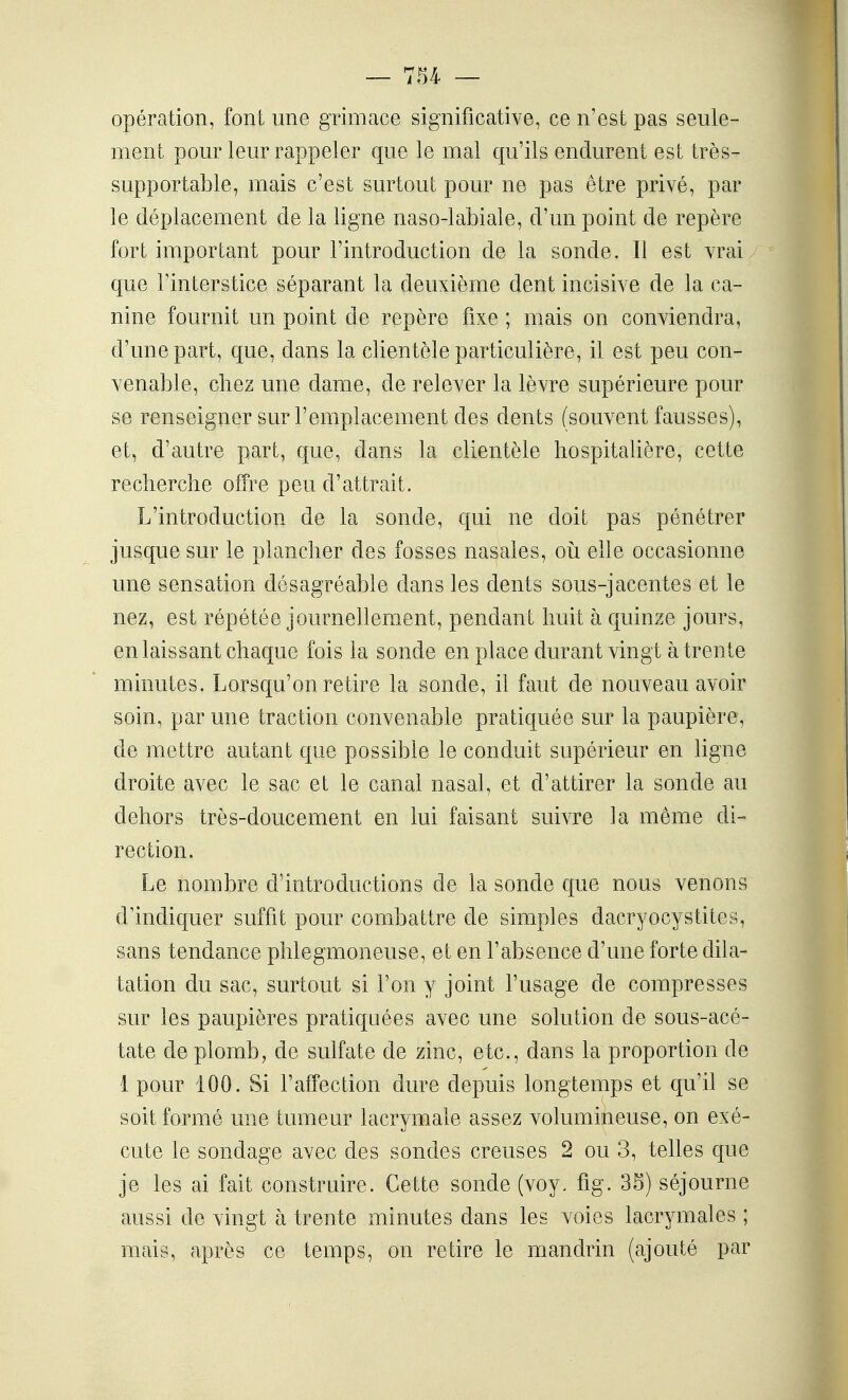 opération, font une grimace significative, ce n'est pas seule- ment pour leur rappeler que le mal qu'ils endurent est très- supportable, mais c'est surtout pour ne pas être privé, par le déplacement de la ligne naso-labiale, d'un point de repère fort important pour l'introduction de la sonde. Il est vrai que l'interstice séparant la deuxième dent incisive de la ca- nine fournit un point de repère fixe ; mais on conviendra, d'une part, que, dans la clientèle particulière, il est peu con- venable, chez une dame, de relever la lèvre supérieure pour se renseigner sur l'emplacement des dents (souvent fausses), et, d'autre part, que, dans la clientèle hospitalière, cette recherche offre peu d'attrait. L'introduction de la sonde, qui ne doit pas pénétrer jusque sur le plancher des fosses nasales, où elle occasionne une sensation désagréable dans les dents sous-jacentes et le nez, est répétée journellement, pendant huit à quinze jours, en laissant chaque fois la sonde en place durant vingt à trente minutes. Lorsqu'on retire la sonde, il faut de nouveau avoir soin, par une traction convenable pratiquée sur la paupière, de mettre autant que possible le conduit supérieur en ligne droite avec le sac et le canal nasal, et d'attirer la sonde au dehors très-doucement en lui faisant suivre la même di- rection. Le nombre d'introductions de la sonde que nous venons d'indiquer suffit pour combattre de simples dacryocystites, sans tendance phlegmoneuse, et en l'absence d'une forte dila- tation du sac, surtout si l'on y joint l'usage de compresses sur les paupières pratiquées avec une solution de sous-acé- tate de plomb, de sulfate de zinc, etc., dans la proportion de 1 pour 100. Si l'affection dure depuis longtemps et qu'il se soit formé une tumeur lacrymale assez volumineuse, on exé- cute le sondage avec des sondes creuses 2 ou 3, telles que je les ai fait construire. Cette sonde (voy. fig. 35) séjourne aussi de vingt à trente minutes dans les voies lacr3miales ; mais, après ce temps, on retire le mandrin (ajouté par