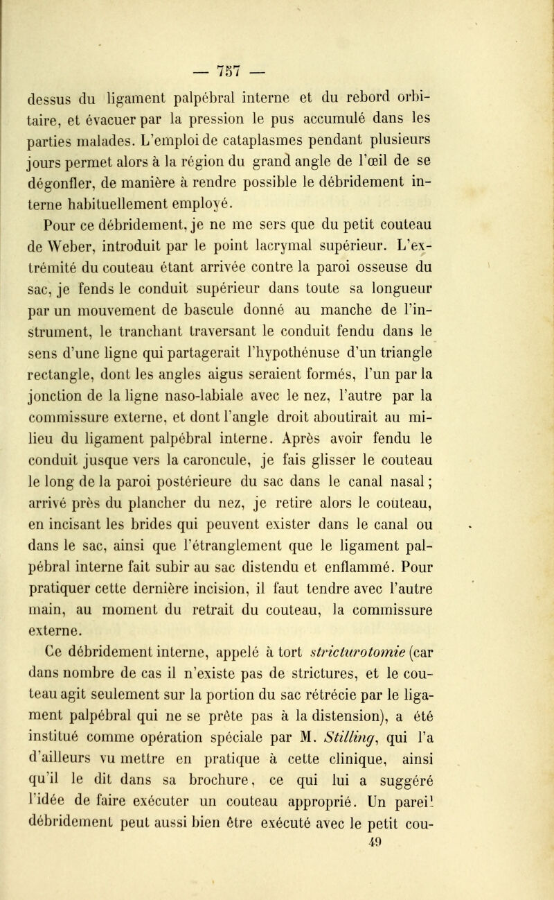 dessus du ligament palpébral interne et du rebord orbi- taire, et évacuer par la pression le pus accumulé dans les parties malades. L'emploi de cataplasmes pendant plusieurs jours permet alors à la région du grand angle de l'œil de se dégonfler, de manière à rendre possible le débridement in- terne habituellement employé. Pour ce débridement, je ne me sers que du petit couteau de Weber, introduit par le point lacrymal supérieur. L'ex- trémité du couteau étant arrivée contre la paroi osseuse du sac, je fends le conduit supérieur dans toute sa longueur par un mouvement de bascule donné au manche de l'in- strument, le tranchant traversant le conduit fendu dans le sens d'une Hgne qui partagerait l'hypothénuse d'un triangle rectangle, dont les angles aigus seraient formés, l'un par la jonction de la ligne naso-labiale avec le nez, l'autre par la commissure externe, et dont l'angle droit aboutirait au mi- lieu du ligament palpébral interne. Après avoir fendu le conduit jusque vers la caroncule, je fais glisser le couteau le long de la paroi postérieure du sac dans le canal nasal ; arrivé près du plancher du nez, je retire alors le couteau, en incisant les brides qui peuvent exister dans le canal ou dans le sac, ainsi que l'étranglement que le Kgament pal- pébral interne fait subir au sac distendu et enflammé. Pour pratiquer cette dernière incision, il faut tendre avec l'autre main, au moment du retrait du couteau, la commissure externe. Ce débridement interne, appelé à tort striciurotomie (car dans nombre de cas il n'existe pas de strictures, et le cou- teau agit seulement sur la portion du sac rétrécie par le liga- ment palpébral qui ne se prête pas à la distension), a été institué comme opération spéciale par M. Stilliîig, qui l'a d'ailleurs vu mettre en pratique à cette clinique, ainsi qu'il le dit dans sa brochure, ce qui lui a suggéré l'idée de faire exécuter un couteau approprié. Un parei' débridement peut aussi bien être exécuté avec le petit cou- 49