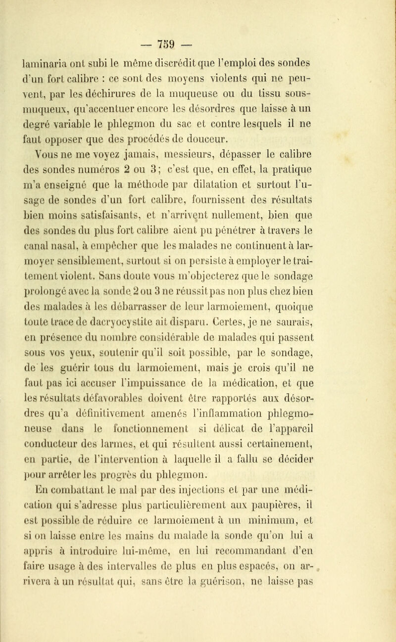 laminaria ont subi le même discrédit que l'emploi des sondes d'un fort calibre : ce sont des moyens violents qui ne peu- vent, par les déchirures de la muqueuse ou du tissu sous- muqueux, qu'accentuer encore les désordres que laisse à un degré variable le phlegmon du sac et contre lesquels il ne faut opposer que des procédés de douceur. Vous ne me voyez jamais, messieurs, dépasser le calibre des sondes numéros 2 ou 3 ; c'est que, en effet, la pratique m'a enseigné que la méthode par dilatation et surtout l'u- sage de sondes d'un fort calibre, fournissent des résultats bien moins satisfaisants, et n'arrivent nullement, bien que des sondes du plus fort calibre aient pu pénétrer à travers le canal nasal, à empêcher que les malades ne continuent à lar- moyer sensiblement, surtout si on persiste à employer le trai- tement violent. Sans doute vous m'objecterez que le sondage prolongé avec la sonde 2 ou 3 ne réussit pas non plus chez bien des malades à les débarrasser de leur larmoiement, quoique toute trace de dacryocystite ait disparu. Certes, je ne saurais, en présence du nombre considérable de malades qui passent sous vos yeux, soutenir qu'il soit possible, par le sondage, de les guérir tous du larmoiement, mais je crois qu'il ne faut pas ici accuser l'impuissance de la médication, et que les résultats défavorables doivent être rapportés aux désor- dres qu'a définitivement amenés l'inflammation phlegmo- neuse dans le fonctionnement si délicat de l'appareil conducteur des larmes, et qui résultent aussi certainement, en partie, de l'intervention h laquelle il a fallu se décider pour arrêter les progrès du phlegmon. En combattant le mal par des injections et par une médi- cation qui s'adresse plus particulièrement aux paupières, il est possible de réduire ce larmoiement à un minimum, et si on laisse entre les mains du malade la sonde qu'on lui a appris à introduire lui-même, en lui recommandant d'en faire usage à des intervalles de plus en plus espacés, on ar-, rivera à un résuKat qui, sans être la guérison, ne laisse pas