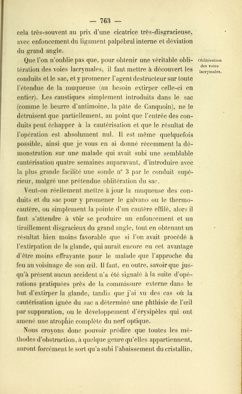 cela très-souvent au prix d'une cicatrice très-disgracieuse, avec enfoncement du ligament palpébral interne et déviation du grand angle. Que l'on n'oublie pas que, pour obtenir une véritable obli- oblitération tération des voies lacrymales, il faut mettre à découvert les lacrymaiL conduits et le sac, et y promener l'agentdestructeur sur toute l'étendue de la muqueuse (au besoin extirper celle-ci en entier). Les caustiques simplement introduits dans le sac (comme le beurre d'antimoine, la pâte de Ganquoin), ne le détruisent que partiellement, au point que l'entrée des con- duits peut échapper à la cautérisation et que le résultat de l'opération est absolument nul. Il est même quelquefois possible, ainsi que je vous en ai donné récemment la dé- monstration sur une malade qui avait subi une semblable cautérisation quatre semaines auparavant, d'introduire avec la plus grande facilité une sonde n° 3 par le conduit supé- rieur, malgré une prétendue oblitération du sac. Veut-on réellement mettre à jour la muqueuse des con- duits et du sac pour y promener le galvano ou le thermo- cautère, ou simplement la pointe d'un cautère effilé, alors il faut s'attendre h vî)ir se produire un enfoncement et un tiraillement disgracieux du grand angle, tout en obtenant un résultat bien moins favorable que si l'on avait procédé à l'extirpation de la glande^, qui aurait encore eu cet avantage d'être moins effrayante pour le malade que l'approche du feu au voisinage de son œil. 11 faut, en outre, savoir que jus- qu'à présent aucun accident n'a été signalé à la suite d'opé- rations pratiquées près de la commissure externe dans le but d'extirper la glande, tandis que j'ai vu des cas où la cautérisation ignée du sac a déterminé une phthisie de l'œil par suppuration, ou le développement d'érysipèles qui ont amené une atrophie complète du nerf optique. Nous croyons donc pouvoir prédire que toutes les mé- thodes d'obstruction, h quelque genre qu'elles appartiennent, auront forcément le sort qu'a subi l'abaissement du cristallin,