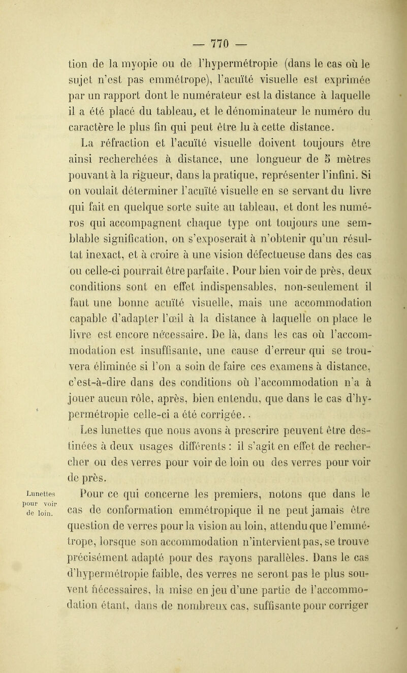 tion de la myopie ou de l'hypermétropie (dans le cas oii le sujet n'est pas emmétrope), F acuité visuelle est exprimée par un rapport dont le numérateur est la distance à laquelle il a été placé du tableau^, et le dénominateur le numéro du caractère le plus fin qui peut être lu à cette distance. La réfraction et l'acuïté visuelle doivent toujours être ainsi recherchées à distance, une longueur de 5 mètres pouvant à la rigueur, dans la pratique, représenter l'infini. Si on voulait déterminer l'acuïté visuelle en se servant du livre qui fait en quelque sorte suite au tableau, et dont les numé- ros qui accompagnent chaque type ont toujours une sem- blable signification, on s'exposerait à n'obtenir qu'un résul- tat inexact, et à croire à une vision défectueuse dans des cas ou celle-ci pourrait être parfaite. Pour bien voir de près, deux conditions sont en effet indispensables, non-seulement il faut une bonne acuité visuelle, mais une accommodation capable d'adapter l'œil à la distance à laquelle on place le livre est encore nécessaire. De là, dans les cas oii l'accom- modation est insuffisante, une cause d'erreur qui se trou-^ vera éliminée si l'on a soin de faire ces examens à distance, c'est-à-dire dans des conditions où l'accommodation n'a à jouer aucun rôle, après, bien entendu, que dans le cas d'hy- permétropie celle-ci a été corrigée.. Les lunettes que nous avons à prescrire peuvent être des- tinées à deux usages différents : il s'agit en effet de recher- cher ou des verres pour voir de loin ou des verres pour voir de près. Limettes Pour ce qui concerne les premiers, notons que dans le drioln.'^ de conformation emmétropique il ne peut jamais être question de verres pour la vision au loin, attendu que l'emmé- trope, lorsque son accommodation n'intervient pas, se trouve précisément adapté pour des rayons parallèles. Dans le cas d'hypermétropie faible, des verres ne seront pas le plus sou- vent nécessaires, la mise enjeu d'une partie de l'accommo- dation étant, dans de nombreux cas, suffisante pour corriger