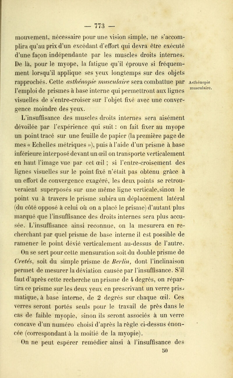 mouvement, nécessaire pour une vision simple, ne s'accom- plira qu'au prix d'un excédant d'effort qui devra être exécuté d'une façon indépendante par les muscles droits internes. De là, pour le myope, la fatigue qu'il éprouve si fréquem- ment lorsqu'il applique ses yeux longtemps sur des objets rapprochés. Cette asthénopie musculaire sera combattue par Asthénopie l'emploi de prismes à base interne qui permettront aux lignes ''^'''^''''''''^ visuelles de s'entre-croiser sur l'objet fixé avec une conver- gence moindre des yeux. L'insuffisance des muscles droits internes sera aisément dévoilée par l'expérience qui suit : on fait fixer au myope un point tracé sur une feuille de papier (la première page de mes « Echelles métriques »), puis à l'aide d'un prisme à base inférieure interposé devant un œil on transporte verticalement en haut l'image vue par cet œil ; si l'entre-croisement des lignes visuelles sur le point fixé n'était pas obtenu grâce à un effort de convergence exagéré, les deux points se retrou- veraient superposés sur une même ligne verticale, sinon le point vu à travers le prisme subira un déplacement latéral (du côté opposé à celui où on a placé le prisme) d'autant plus marqué que l'insuffisance des droits internes sera plus accu- sée. L'insuffisance ainsi reconnue, on la mesurera en re- cherchant par quel prisme de base interne il est passible de ramener le point dévié verticalement au-dessus de l'autre. On se sert pour cette mensuration soit du double prisme de Cretés^ soit du simple prisme de Berlin, dont l'inclinaison permet de mesurer la déviation causée par l'insuffisance. S'il faut d'après cette recherche un prisme de 4 degrés, on répar- tira ce prisme sur les deux yeux en prescrivant un verre pris^ matique, à base interne, de 2 degrés sur chaque œil. Ces verres seront portés seuls pour le travail de près dans le cas de faible myopie, sinon ils seront associés à un verre concave d'un numéro choisi d'après la règle ci-dessus énon- cée (correspondant à la moitié de la myopie). On ne peut espérer remédier ainsi à l'insuffisance des 50