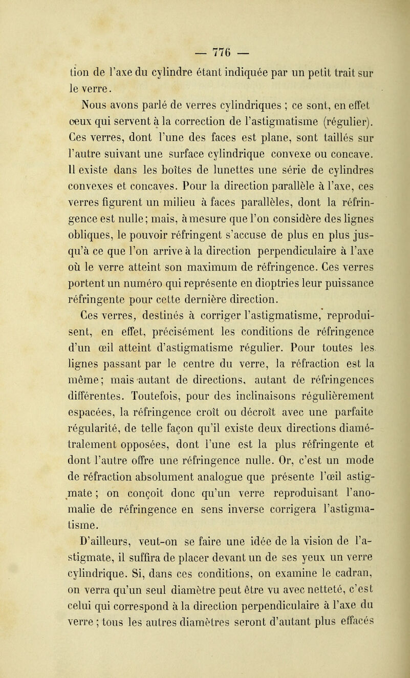 tion de l'axe du cylindre étant indiquée par un petit trait sur le verre. Nous avons parlé de verres cylindriques ; ce sont, en effet ceux qui servent à la correction de l'astigmatisme (régulier). Ces verres, dont l'une des faces est plane, sont taillés sur l'autre suivant une surface cylindrique convexe ou concave. 11 existe dans les boîtes de lunettes une série de cylindres convexes et concaves. Pour la direction parallèle à l'axe, ces verres figurent un milieu à faces parallèles, dont la réfrin- gence est nulle; mais, à mesure que l'on considère des lignes obliques, le pouvoir réfringent s'accuse de plus en plus jus- qu'à ce que l'on arrive à la direction perpendiculaire à l'axe oii le verre atteint son maximum de réfringence. Ces verres portent un numéro qui représente en dioptries leur puissance réfringente pour cette dernière direction. Ces verres, destinés à corriger l'astigmatisme, reprodui- sent, en effet, précisément les conditions de réfringence d'un œil atteint d'astigmatisme régulier. Pour toutes les> lignes passant par le centre du verre, la réfraction est la même; mais autant de directions, autant de réfringences différentes. Toutefois, pour des inclinaisons régulièrement espacées, la réfringence croît ou décroît avec une parfaite régularité, de telle façon qu'il existe deux directions diamé- tralement opposées, dont l'une est la plus réfringente et dont l'autre offre une réfringence nulle. Or, c'est un mode de réfraction absolument analogue que présente l'œil astig- mate ; on conçoit donc qu'un verre reproduisant l'ano- malie de réfringence en sens inverse corrigera l'astigma- tisme. D'ailleurs, veut-on se faire une idée de la vision de l'a- stigmate, il suffira de placer devant un de ses yeux un verre cylindrique. Si, dans ces conditions, on examine le cadran, on verra qu'un seul diamètre peut être vu avec netteté, c'est celui qui correspond à la direction perpendiculaire à l'axe du verre ; tous les autres diamètres seront d'autant plus effacés