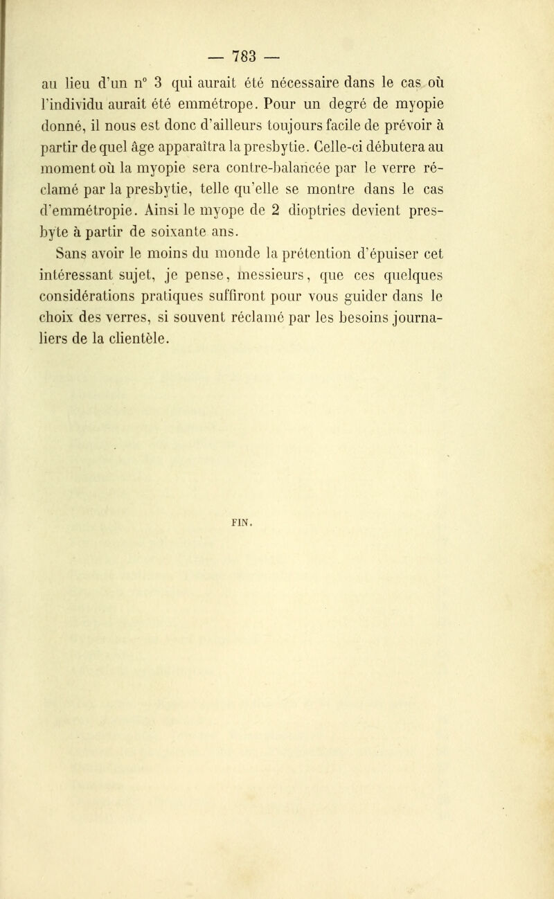 au lieu d'un n° 3 qui aurait été nécessaire dans le cas oii l'individu aurait été emmétrope. Pour un degré de myopie donné, il nous est donc d'ailleurs toujours facile de prévoir à partir de quel âge apparaîtra la presbytie. Celle-ci débutera au moment oii la myopie sera contre-balancée par le verre ré- clamé par la presbytie, telle qu'elle se montre dans le cas d'emmétropie. Ainsi le myope de 2 dioptries devient pres- byte à partir de soixante ans. Sans avoir le moins du monde la prétention d'épuiser cet intéressant sujet, je pense, messieurs, que ces quelques considérations pratiques suffiront pour vous guider dans le choix des verres, si souvent réclamé par les besoins journa- liers de la clientèle. FIN.