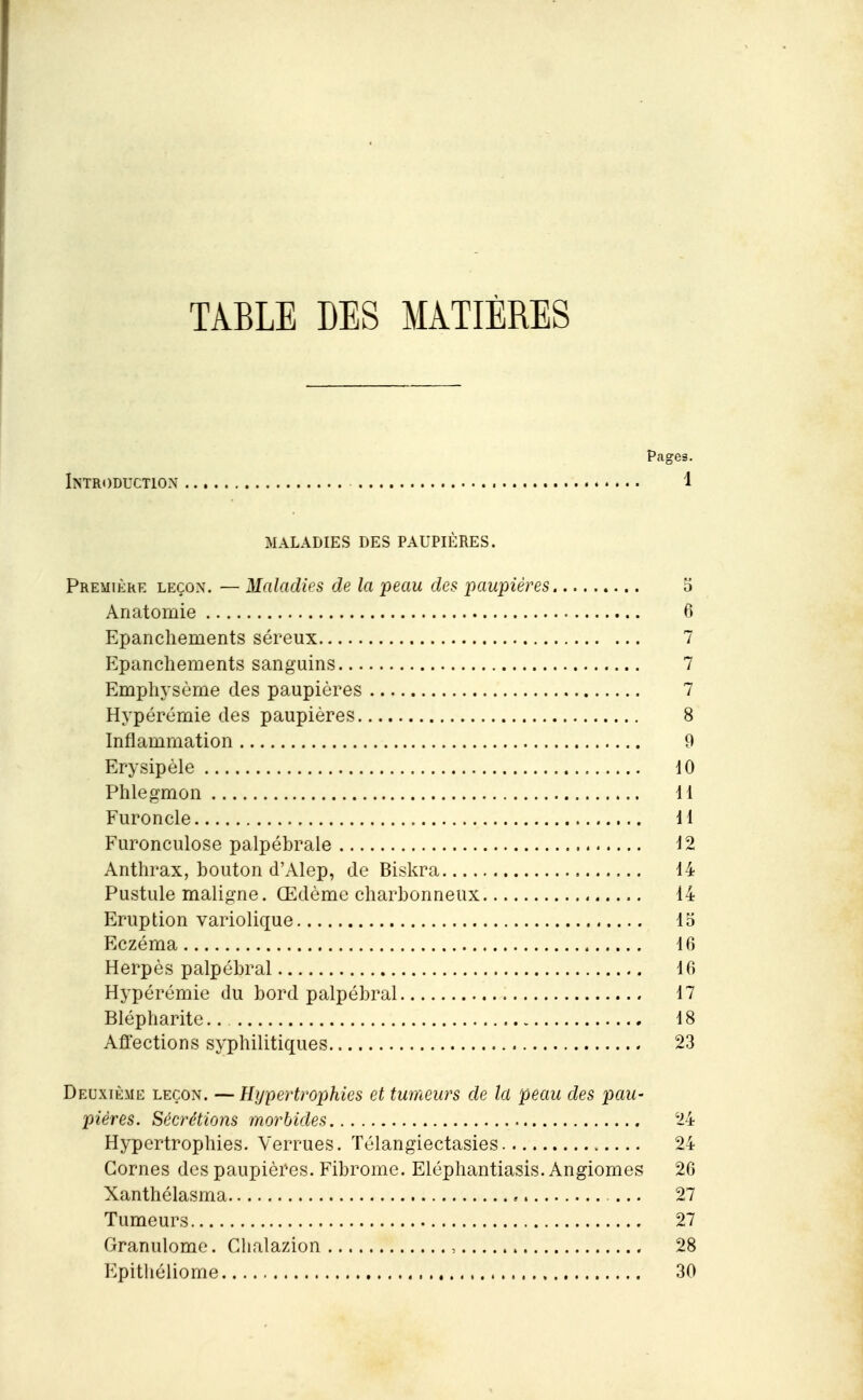 TABLE LES MATIÈRES Pages. Introduction 1 MALADIES DES PAUPIÈRES. Première leçon. — Maladies de la peau des paupières 5 Anatomie 6 Epanchements séreux 7 Epanchements sanguins 7 Emphysème des paupières 7 Hypérémie des paupières 8 Inflammation 9 Erysipèle 10 Phlegmon 11 Furoncle 11 Furonculose palpébrale 12 Anthrax, bouton d'Alep, de Biskra 14 Pustule maligne. Œdème charbonneux 14 Eruption variolique 15 Eczéma 16 Herpès palpébral 16 Hypérémie du bord palpébral 17 Blépharite 18 Affections syphilitiques 23 Deuxième leçon. —Hypertrophies et tumeurs de la peau des pau- pières. Sécrétions morbides 24 Hypertrophies. Verrues. Télangiectasies 24 Cornes des paupières. Fibrome. Eléphantiasis. Angiomes 26 Xanthélasma 27 Tumeurs 27 Granulome. Chalazion , 28 p]pitliéliome 30