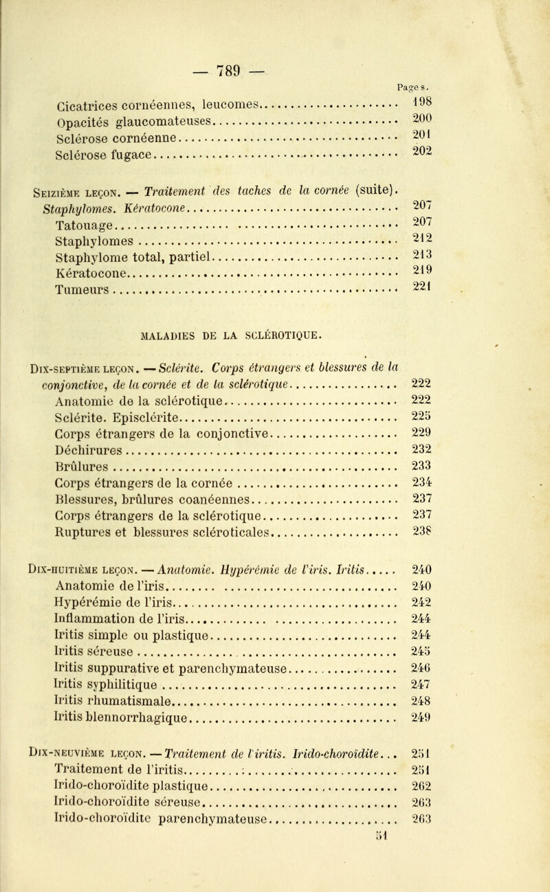 Page s. Cicatrices cornéennes, leucomes 198 Opacités glaucomateuses. 200 Sclérose cornéenne 201 Sclérose fugace 202 Seizième leçon. — Traitement des taches de la cornée (suite). Staphylomes. Kératocone 207 Tatouage 207 Staphylomes 212 Staphylome total, partiel 213 Kératocone 219 Tumeurs 221 MALADIES DE LA SCLÉROTIQUE. Dix-septième LEÇON. —Sclérite. Corps étrangers et blessures de la conjonctive, de la cornée et de la sclérotique 222 Anatomie de la sclérotique 222 Sclérite. Episclérite 225 Corps étrangers de la conjonctive 229 Déchirures 232 Brûlures 233 Corps étrangers de la cornée 234 Blessures, brûlures coanéennes 237 Corps étrangers de la sclérotique 237 Ruptures et blessures scléroticales 238 Dix-huitième leçon. —Anatomie. Hypéréinie de Viris. Iritis 240 Anatomie de l'iris 240 Hypérémie de l'iris 242 Inflammation de l'iris 244 Iritis simple ou plastique 244 Iritis séreuse 245 Iritis suppurative et parenchymateuse 246 Iritis syphilitique 247 Iritis rhumatismale 248 Iritis blennorrhagique 249 Dix-neuvième leçon. ^Traitement de Viritis. Irido-ehoroïdite... 251 Traitement de l'iritis : 251 Irido-choroïdite plastique 262 Irido-choroïdite séreuse 263 Irido-choroïdite parenchymateuse 263 51