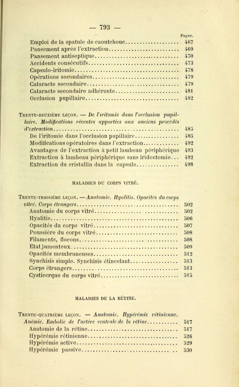 Pages. Emploi de la spatule de caoutchouc 467 Pansement après l'extraction 469 Pansement antiseptique 470 Accidents consécutifs 473 Gapsulo-iritomie 478 Opérations secondaires 479 Cataracte secondaire , 479 Cataracte secondaire adhérente 481 Occlusion pupillaire 482 Trente-deuxième leçon. — De Viritomie dans Vocclusion pupil- laire. Modifications récentes apportées aux anciens procédés d'extraction 483 De riritomie dans l'occlusion pupillaire 485 Modifications opératoires dans l'extraction 492 Avantages de l'extraction à petit lambeau périphérique 493 Extraction à lambeau périphérique sans iridectomie... 492 Extraction du cristallin dans la capsule 498 MALADIES DU CORPS VITRÉ. Trente-ïro[sième leçon.—Anatomie. Hyalitis. Opacités du corps vitré. Corps étrangers 502 Anatomie du corps vitré 502 Hyalitis 506 Opacités du corps vitré 507 Poussière du corps vitré 508 Filaments, flocons 508 Etat jumenteux 509 Opacités membraneuses 512 Synchisis simple. Synchisis étincelant 513 Corps étrangers 513 Cysticerque du corps vitré 515 MALADIES DE LA RÉTINE. Trente-quatrième leçon. — Anatomie. Hypérémie rétinienne. Anémie. Embolie de Vartère centrale de la rétine 517 Anatomie de la rétine 517 Hypérémie rétinienne 526 Hypérémie active 529 Hypérémie passive 530