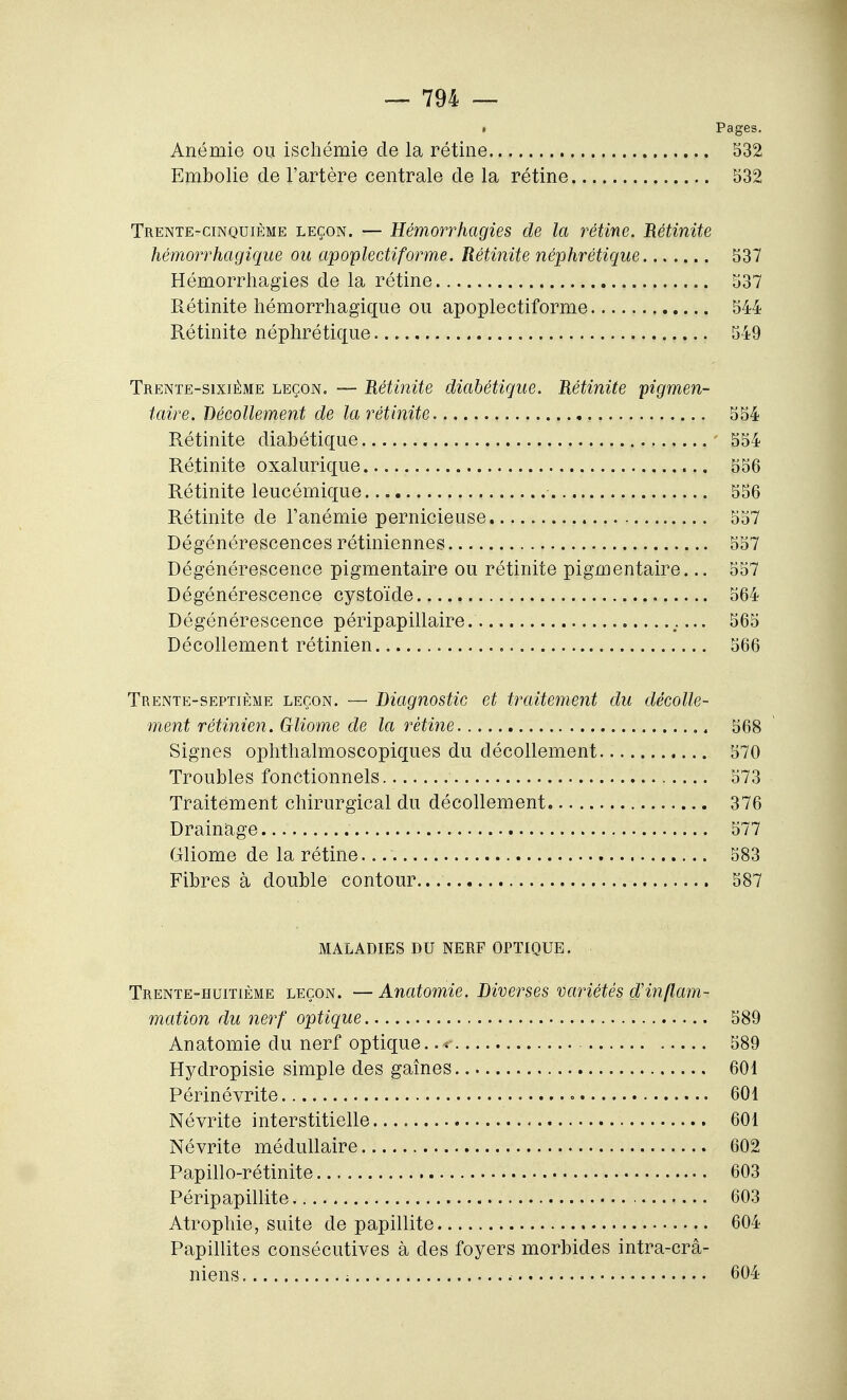 • Pages. Anémie ou ischémie de la rétine 532 Embolie de l'artère centrale de la rétine 532 Trente-cinquième leçon. — Hémorrhagies de la rétine. Rétinite Mmorrhagique ou apoplectiforme. Rétinite néphrétique 537 Hémorrhagies de la rétine 537 Rétinite hémorrhagique ou apoplectiforme 544 Rétinite néphrétique 549 Trente-sixième leçon. — Rétinite diabétique. Rétinite pigmen- taire. Décollement de la rétinite 554 Rétinite diabétique 554 Rétinite oxalurique 556 Rétinite leucémique 556 Rétinite de Tanémie pernicieuse 557 Dégénérescences rétiniennes 557 Dégénérescence pigmentaire ou rétinite pigmentaire... 557 Dégénérescence cystoïde 564 Dégénérescence péripapillaire. ... 565 Décollement rétinien 566 Trente-septième leçon. — Diagnostic et traitement du décolle- ment rétinien, Gliome de la rétine , 568 Signes ophthalmoscopiques du décollement 570 Troubles fonctionnels 573 Traitement chirurgical du décollement 376 Drainage 577 Gliome de la rétine 583 Fibres à double contour 587 MALADIES DU NERF OPTIQUE. Trente-huitième leçon. —Anatomie. Diverses variétés d'inflam- mation du nerf optique 589 Anatomie du nerf optique 589 Hydropisie simple des gaines 601 Périnévrite « 601 Névrite interstitielle 601 Névrite médullaire 602 Papillo-rétinite 603 Péripapillite 603 Atrophie, suite de papillite 604 Papillites consécutives à des foyers morbides intra-crâ- niens ; 604