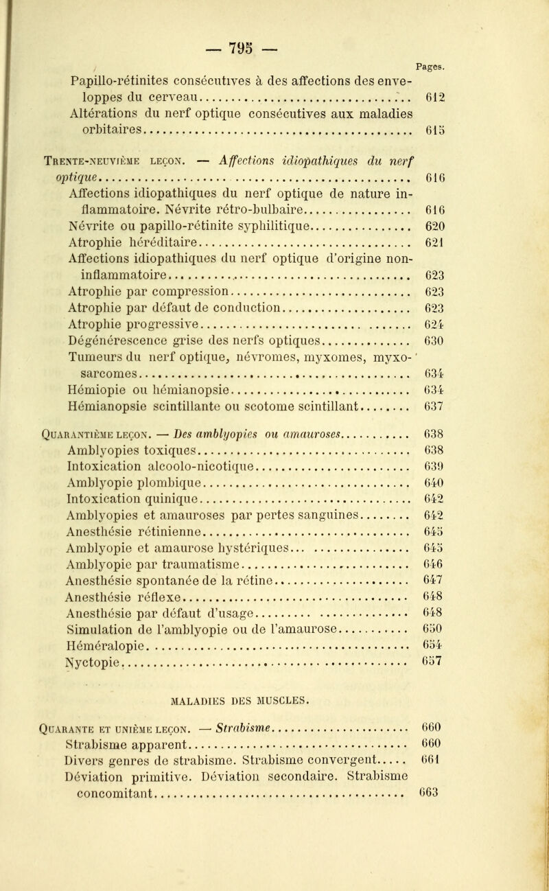 Pages. Papillo-rétinites consécutives à des affections des enve- loppes du cerveau 612 Altérations du nerf optique consécutives aux maladies orbitaires 615 Trente-neuvième leçon. — Affections idtopathîques du nerf optique 616 Affections idiopathiques du nerf optique de nature in- flammatoire. Névrite rétro-bulbaire 616 Névrite ou papillo-rétinite syphilitique 620 Atrophie héréditaire 621 Affections idiopathiques du nerf optique d'origine non- inflammatoire 623 Atrophie par compression 623 Atrophie par défaut de conduction 623 Atrophie progressive 624 Dégénérescence grise des nerfs optiques 630 Tumeurs du nerf optique^, névromes, myxomes, myxo- ' sarcomes 634 Hémiopie ou hémianopsie 634 Hémianopsie scintillante ou scotome scintillant 637 Quarantième leçon. — Des amblyopies ou amauroses 638 Amblyopies toxiques 638 Intoxication alcoolo-nicotique 639 Amblyopie plombique 640 Intoxication quinique 642 Amblyopies et amauroses par pertes sanguines 642 Anesthésie rétinienne 645 Amblyopie et amaurose hystériques 645 Amblyopie par traumatisme 646 Anesthésie spontanée de la rétine 647 Anesthésie réflexe 648 Anesthésie par défaut d'usage 648 Simulation de l'amblyopie ou de l'amaurose 650 Héméralopie 654 Nyctopie. 657 MALADIES DES MUSCLES. Quarante ET UNIÈME LEÇON, — Strabisme 660 Strabisme apparent 660 Divers genres de strabisme. Strabisme convergent 661 Déviation primitive. Déviation secondaire. Strabisme concomitant 663