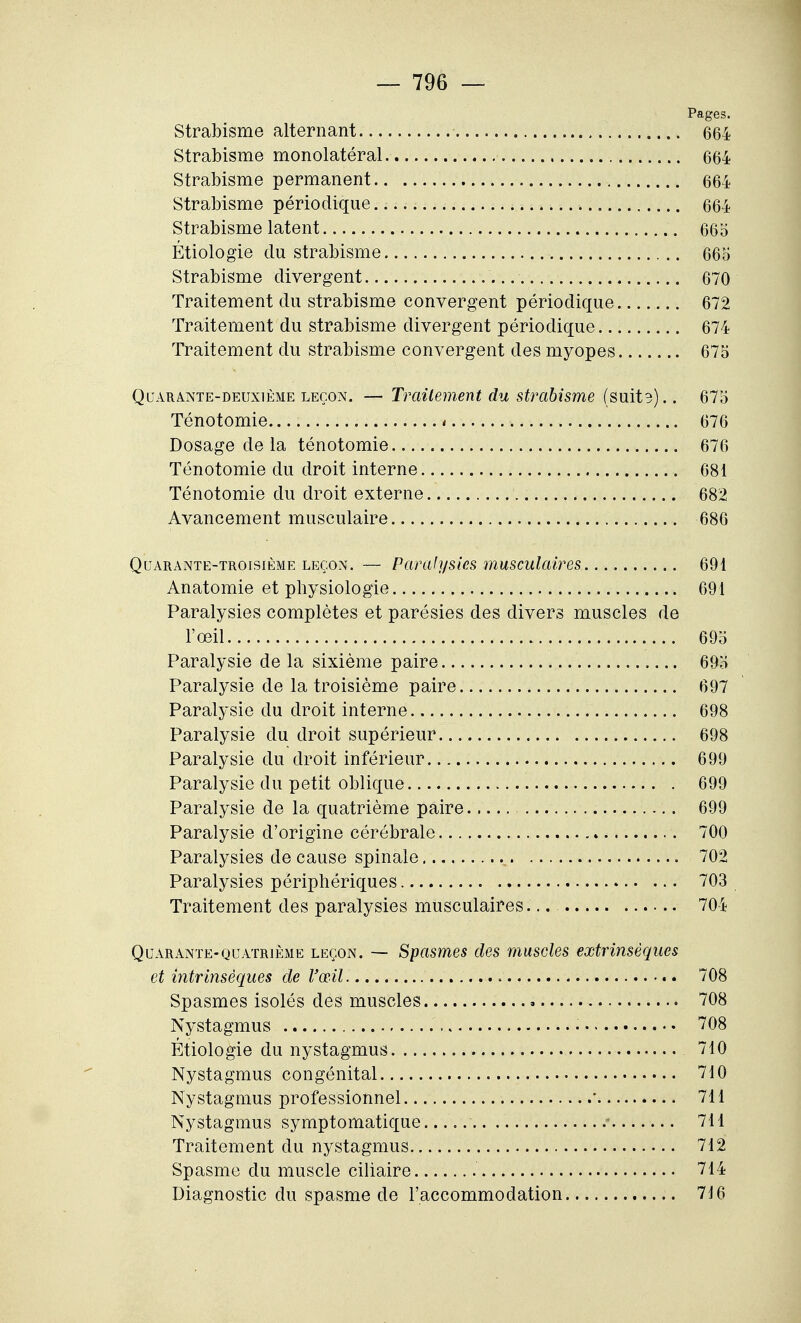 Pages. Strabisme alternant 664 Strabisme monolatéral 664 Strabisme permanent 664 Strabisme périodique 664 Strabisme latent 66o Étiologie du strabisme 66o Strabisme divergent 670 Traitement du strabisme convergent périodique 672 Traitement du strabisme divergent périodique 674 Traitement du strabisme convergent des myopes 675 Quarante-deuxième LEÇON. — Trailement du strabisme (suit3).. 67o Ténotomie 676 Dosage de la ténotomie 676 Ténotomie du droit interne 681 Ténotomie du droit externe 682 Avancement musculaire 686 Quarante-troisième LEÇON. — Paralysies musculaires 691 Anatomie et physiologie 691 Paralysies complètes et parésies des divers muscles de l'œil 69o Paralysie de la sixième paire 69o Paralysie de la troisième paire 697 Paralysie du droit interne 698 Paralysie du droit supérieur 698 Paralysie du droit inférieur 699 Paralysie du petit oblique 699 Paralysie de la quatrième paire 699 Paralysie d'origine cérébrale 700 Paralysies de cause spinale 702 Paralysies périphériques 703 Traitement des paralysies musculaires... 704 Quarante-quatrième leçon. — Spasmes des muscles extrinsèques et intrinsèques de l'œil 708 Spasmes isolés des muscles 708 Nystagmus 708 Étiologie du nystagmus 710 Nystagmus congénital 710 Nystagmus professionnel ' 711 Nystagmus symptomatique - 711 Traitement du nystagmus 712 Spasme du muscle ciliaire 714 Diagnostic du spasme de l'accommodation 716