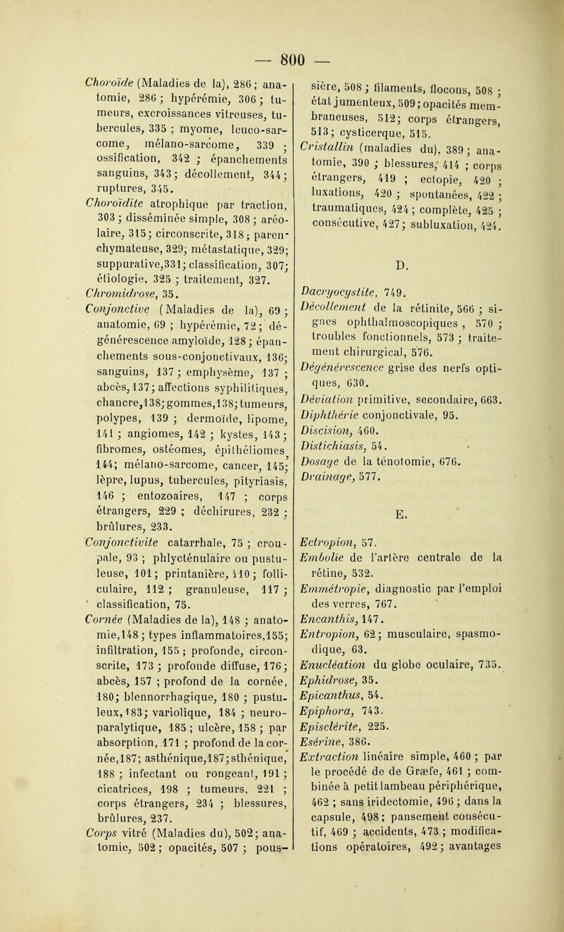 Choroïde (Maladies de la), 286 ; ana- tomie, 286; hypérémie, 306 ; tu- meurs, excroissances vitreuses^ tu- bercules^ 335 ; myome, leuco-sar- come, inélano-sarcome, 339 • ossification, 342 ; épanchements sanguins, 343 ; décollement, 344; ruptures, 345. Choroïdite atrophique par traction, 303 ; disséminée simple, 308; aréo- laire, 315; circonscrite, 318; paren* chymateuse, 329; métastatique, 329; suppurative,331; classification, 307; é[iologie, 325 ; traitement, 327. Chromidrose, 35. Conjonctive ( Maladies de la), 69 ; anatomie, 69 ; hypérémie, 72; dé- générescence amyloïde, 128;épan- chements sous-conjonctivaux, 136; sanguins, 137 ; emphysème, 137 ; abcès/137; affections syphilitiques, chancre,138; gommes,138; tumeurs, polypes, 139 ; dermoïde, lipome, 141 ; angiomes, 142 ; kystes, 143; fibromes, ostéomes, épilhéliomes 144; mélano-sarcome, cancer, 145; lèpre, lupus, tubercules, pityriasis, 146 ; entozoaires, 147 ; corps étrangers, 229 ; déchirures, 232 ; brûlures, 233. Conjonctivite catarrhale, 75 ; crou- pale, 93 ; phlycténulaire ou pustu- leuse, 101; printanière, HO ; folli- culaire, 112; granuleuse, 117; ' classification, 75. Cornée (Maladies de la), 148 ; anato- mie, 148 ; types inflammatoires,155; infiltration, 155 ; profonde, circon- scrite, 173; profonde diffuse, 176; abcès, 157 ; profond de la cornée, 180; blennorrhagique, 180 ; pustu- leux, 183; variolique, 184 ; neuro- paralytique, 185 ; ulcère, 158 ; par absorption, 171 ; profond de la cor- née,187; asthénique,187;sthénique, 188; infectant ou rongeant, 191 ; cicatrices, 198 ; tumeurs, 221 ; corps étrangers, 234 ; blessures, brûlures, 237. Corps vitré (Maladies du), 502; ana- tomie, 502 ; opacités, 507 ; pous- sière, 508 ; filaments, flocons, 508 ; état j umenteux, 509 ; opacités mem- braneuses, 512; corps étrangers, 513; cyslicerque, 515. Cristallin (maladies du). 389 ; ana- tomie, 390 ; blessures, 414 ; corps étrangers, 419 ; ectopie, 420 ; luxations, 420 ; spontanées, 422 ; traumatiques, 424 ; complète, 425 ; consécutive, 427; subluxation, 424. D. Dacryocijstite, 749. Décollement de la rétinite, 566 ; si- gnes ophthalmoscopiques , 570 ; troubles fonctionnels, 573 ; traite- ment chirurgical, 576. Dégénérescence grise des nerfs opti- ques, 630. Déviation primitive, secondaire, 663. Diphthérie conjonctivale, 95. Discision, 460. Distichiasis, 54. Dosage de la ténolomie, 676. DraÏJiage, 577. E. Ectropion, 57. Embolie de l'artère centrale de la rétine, 532. Emmétropie, diagnostic par l'emploi des verres, 767. Encaiithis, 147. Eiitropion, 62; musculaire, spasrao- dique, 63. Enucléation du globe oculaire, 735. Ephidrose, 35. Epicanthus, 54. Epiphora, 743. Episcléinte, 225. Esérine, 386. Extraction linéaire simple, 460 ; par le procédé de de Grœfe, 461 ; com- binée à petit lambeau périphérique, 462 ; sans iridectomie, 496 ; dans la capsule, 498 ; pansement consécu- tif, 469 ; accidents, 473 ; modifica- tions opératoires, 492; avantages