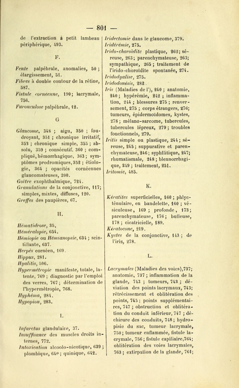 de l'extraction à petit lambeau périphérique, 493. F. Fente palpébrale, anomalies, 50 ; élargissement, 51. Fibres à double contour de la rétine, 587. Fishde corneenne, 190; kcrymale, 756. Furonculose palpébrale, 12. G Glaucome, 348 ; aigu, 350 ; fou- droyant, 351 ; chronique irritatif, 353 ; chronique simple, 355 ; ab- solu, 359 ; consécutif. 360 ; com- pliqué, hémorrhagique, 363; sym- ptômes prodromiques, 352 ; étiolo- gie, 364 ; opacités cornéennes glaucomateuses, 200. Goitre exophthalmique, 724. Granulations de la conjonctive, 117; simples, mixtes, diffuses, 120. Greffes des paupières, 67. H. Ilématiflrose, 35, Héméralopie, 654. Hémiopie ou Hémianopsie, 034 ; scin- tillante, 637. Herpès cornéen, 109, Hippus, 281. Hyalitis, 506. Hypermétropie manifeste, totale, la- tente, 769 ; diagnostic par l'emploi des verres, 767 ; détermination de l'hypermétropie, 768. Hyphéma, 284. Hypopion, 283. I. Infarctus glandulaire, 37. Insuffisance des muscles droits in- ternes, 772. Intoxication alcoolo-nicotique, 639 ; plombique, G4(» ; quinique, 642. Iridectomie dans le glaucome, 379. Iridérémie, 275. Irido-choroïdite plastique, 262; sé- reuse, 263; parenchymateuse, 263; sympathique, 265 ; traitement de l'irido-choroïdite spontanée, 274. Iridodyalise, 275. Iridodonésis, 282 . Iris (Maladies de 1'), 240 ; anatomie, 240 ; hypérémie, 242 ; inflamma- tion, 244 ; blessures 275 ; renver- sement, 275 ; corps étrangers, 276; tumeurs, épidermoïdomes, kystes, 278; mélano-sarcome, tubercules, tubercules lépreux, 279 ; troubles fonctionnels, 279. Iritis simple ou plastique, 244; sé- reuse, 245 ; suppurative et paren- chymateuse, 246 ; syphilitique, 247; rhumatismale, 248 ; blennorrhagi- que, 249 ; traitement, 251. Irit07nie, 485. K. Kératites superficielles, 160 ; phlyc- ténulaire, en bandelette, 160 ; vé- siculeuse, 169; profonde, 173; parenchymateuse, 176; huileuse, 178 ; cicatricielle, 189. Kératocone, 219. Kystes de la conjonctive, 143 ; de l'iris, 278. L. Lacrymales (Maladies des voies),737; anatomie, 737 ; inflammation de la glande, 743 ; tumeurs, 743 ; dé- viation des points lacrymaux, 743; rétrécissement et oblitération des points, 745 ; points supplémentai- res, 747 ; obstruction et oblitéra- tion du conduit inférieur, 747 ; dé- chirure des conduits, 748; hydro- pisie du sac, tumeur lacrymale, 750; tumeur enflammée, fistule la- crymale, 756; fistule capillaire,764; oblitération des voies lacrymales, 763 ; extirpation de la glande, 761;