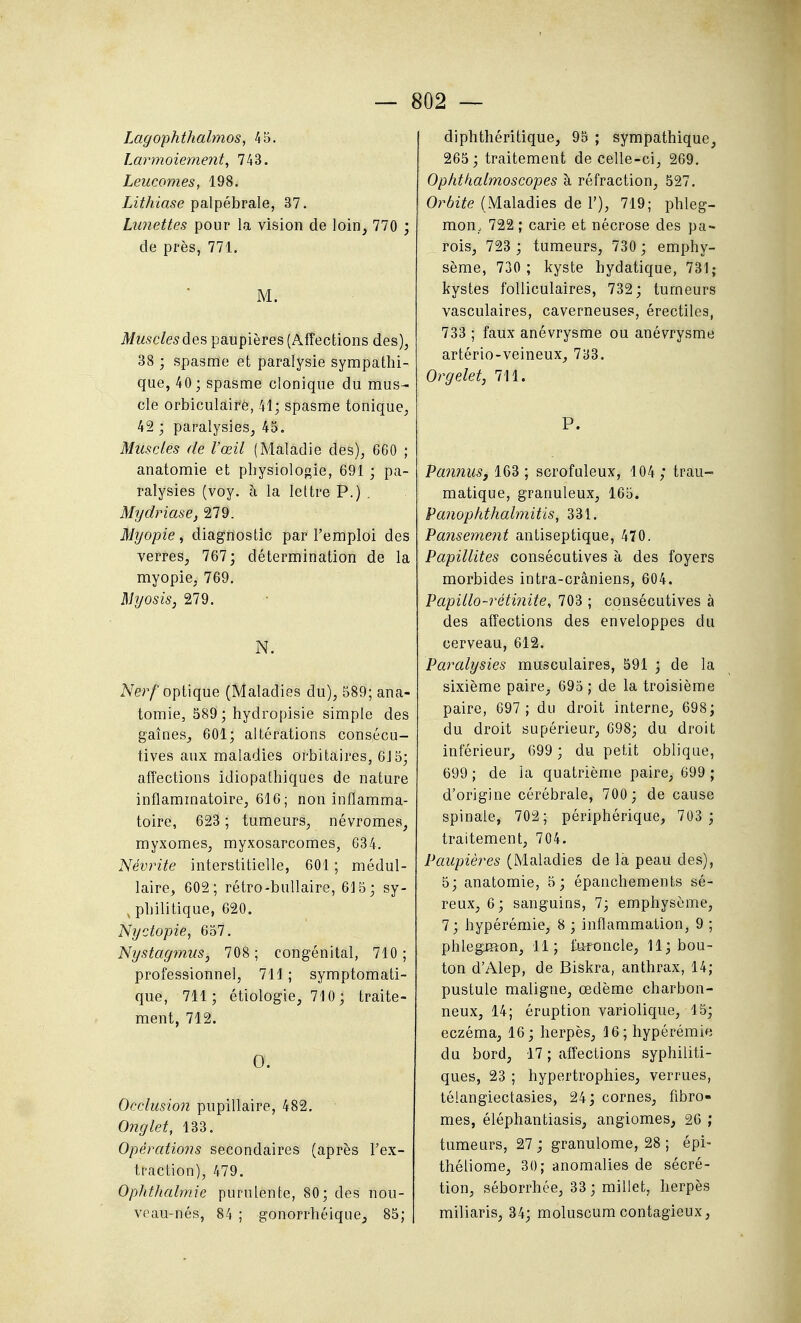 Lagophthalmos^ 45. Larmoiement^ 743. Leucomes, 198. Lithiase T^aX^ëhvaXe, 37. Lunettes pour la vision de loin, 770 ; de près, 771. M. Muscles àe^ paupières (Affections des), 38 ; spasme et paralysie sympathi- que, 40; spasme clonique du mus- cle orbiculairé, 41; spasme tonique, 42 ; paralysies, 45. Muscles de l'œil (Maladie des), 660 ; anatomie et physiologie, 691 ; pa- ralysies (voy. à la lettre P.) . MijdriasC) 279. Myopie, diagnostic par l'emploi des verres, 767; détermination de la myopie, 769. Myosis, 279. N. A^e;/optique (Maladies du), 589; ana- tomie, 389; hydropisie simple des gaines^ 601; altérations cons.écu- tives aux maladies orbitaires, 6J5; affections idiopathiques de nature inflammatoire, 616; non inflamma- toire, 623 ; tumeurs, névromes, myxomes, myxosarcomes, G34. Névrite interstitielle, 601 ; médul- laire, 602; rétro-bullaire, 615; sy- , philitique, 620. Nyctopie, 637. Nystagtnus, 708; congénital, 710; professionnel, 711; symptomati- que, 711; étiologie, 7'J 0 ; traite- ment, 712. 0. Occlusion pupillaire, 482. Onglet, 133. Opératio72s secondaires (après l'ex- traction), 479. Ophthalmie purulente, 80; des nou- veau-nés, 84 ; gonorrhéique^ 83; diphthéritique, 95 ; sympathique, 265 ; traitement de celle-ci, 269. Ophthalmoscopes à réfraction, 527. Orôzïe (Maladies de r), 719; phleg- mon. 722 ; carie et nécrose des pa- rois, 723 ; tumeurs, 730 ; emphy- sème, 730 ; kyste hydatique, 731; kystes folliculaires, 732; tumeurs vasculaires, caverneuses, érectiles, 733 ; faux anévrysme ou anévrysme artério-veineux, 733. Orgelet, 711. P. Pannus, 163 ; scrofuleux, 104 ; trau- matique, granuleux, 165. Panophthalmitis, 331. Pansemejit antiseptique, 470. Papillites consécutives à des foyers morbides intra-crâniens, 604. Papillo-rétiîiite, 703 ; consécutives à des affections des enveloppes du cerveau, 612. Paralysies musculaires, 591 ; de la sixième paire, 693 ; de la troisième paire, 697; du droit interne, 698; du droit supérieur, 698; du droit inférieur^ 699 ; du petit oblique, 699 ; de la quatrième paire, 699 ; d'origine cérébrale, 700 ; de cause spinale, 702; périphérique, 703 ; traitement, 704. Paupières (Maladies de la peau des), 5; anatomie, 5; épanchements sé- reux, 6; sanguins, 7; emphysème, 7; hypérémie, 8 ; inflammation, 9 ; phlegmon, 11; ftifoncle, 11; bou- ton d'Alep, de Biskra, anthrax, 14; pustule maligne, œdème charbon- neux, 14; éruption variolique, 15; eczéma, 16; herpès, 16; hypérémie du bord, 17 ; affections syphiliti- ques, 23 ; hypertrophies, verrues, télangiectasies, 24; cornes, fibro- mes, éléphantiasis, angiomes^ 26 ; tumeurs, 27; granulome, 28 ; épi- tbéliome, 30 ; anomalies de sécré- tion, séborrhée, 33; millet, herpès miliaris, 34; moluscumcontagieux.