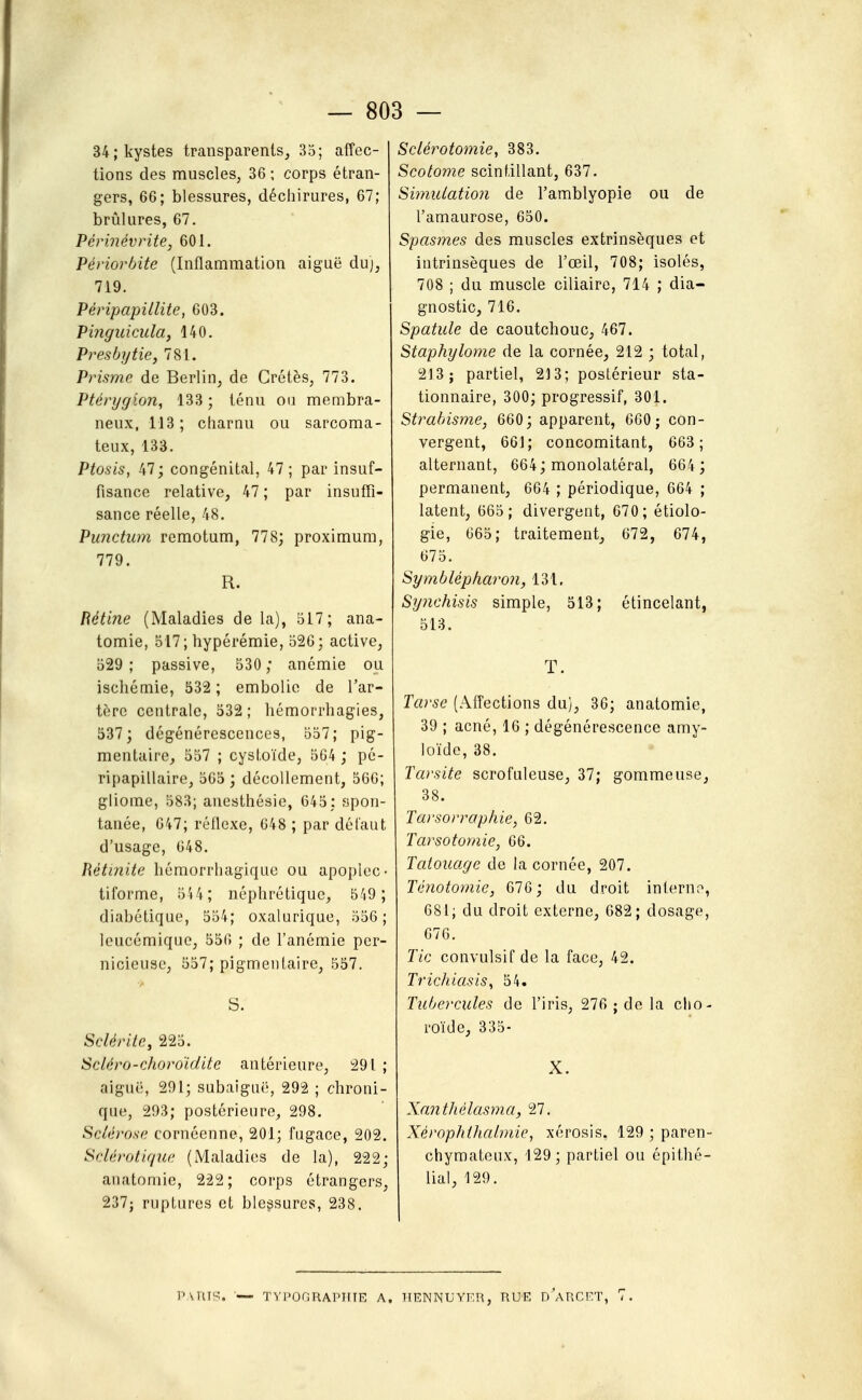 34; kystes transparents, 35; affec- tions des muscles, 36 ; corps étran- gers, 66; blessures, déchirures, 67; brûlures, 67. Périnévrite, 601. Périorbite (Inflammation aiguë du), 719. Péripapillite, 603. Pinguicula, 140. Presbytie, 781. Prisme de Berlin, de Crétès, 773. Ptérygion, 133 ; ténu ou membra- neux, 113; charnu ou sarcoma- teux, 133. Ptosis, 47; congénital, 47; par insuf- fisance relative, 47 ; par insuffi- sance réelle, 48. Punctum remotum, 778; proximum, 779. R. Rétine (Maladies de la), 517; ana- tomie, 517; hypérémie, 526; active, 529 ; passive, 530 ; anémie ou ischémie, 532 ; embolie de l'ar- tère centrale, 532 ; hémorrhagies, 537; dégénérescences, 557; pig- mentaire, 557 ; cystoïde, 564 ; pé- ripapillaire, 565 ; décollement, 566; gliome, 583; anesthésie, 645: spon- tanée, 647; réflexe, 648 ; par dél'aut d'usage, 648. Hétuiite hémorrliagiquc ou apoplec- tiforme, 5'i4; néphrétique, 549 ; diabétique, 554; oxalurique, 556; leucémique, 556 ; de l'anémie per- nicieuse, 557; pigmentaire, 557. S. Sclérite, 225. Scléro-choroïdite antérieure, 291 ; aiguë, 291; subaiguë, 292 ; chroni- que, 293; postérieure, 298. Sclérose cornéenne, 201; fugace, 202. Sclérotique (Maladies de la), 222; anatomie, 222; corps étrangers, 237j ruptures et blei^sures, 238. Sciérotomie, 383. Scotome scintillant, 637. Simulation de l'amblyopie ou de l'amaurose, 650. Spas7nes des muscles extrinsèques et intrinsèques de l'œil, 708; isolés, 708 ; du muscle ciliaire, 714 ; dia- gnostic, 716. Spatule de caoutchouc, 467. Staphylome de la cornée, 212 ; total, 213; partiel, 213; postérieur sta- tionnaire, 300; progressif, 301. Strabisme, 660; apparent, 660 ; con- vergent, 661; concomitant, 663; alternant, 664; monolatéral, 664 ; permanent, 664 ; périodique, 664 ; latent, 665; divergent, 670; étiolo- gie, 665; traitement, 672, 674, 675. Symblépharon, 131. Sy?ichisis simple, 513; étincelant, 513. T. Ta)'se (Affections du), 36; anatomie, 39 ; acné, 16 ; dégénérescence amy- loïde, 38. Tarsite scrofuleuse, 37; gomme use, 38. Tarsorrapliie, 62. Tarsotornie, 66. Tatouage de la cornée, 207. Ténotomie, 676; du droit inlernr>, 681; du droit externe, 682; dosage, 676. Tic convulsif de la face, 42. TricJiiasis^ 54. Tubercules de l'iris, 276 ; de la cho- roïde, 335- X. Xantliélasma, Tl. Xérophthnhnie, xérosis. 129 ; paren- chymateux, 129; partiel ou épithé- lial, 129. TVPOGRAPirTE A. TTENNUYF.R, RUE d'aRCET, 7.