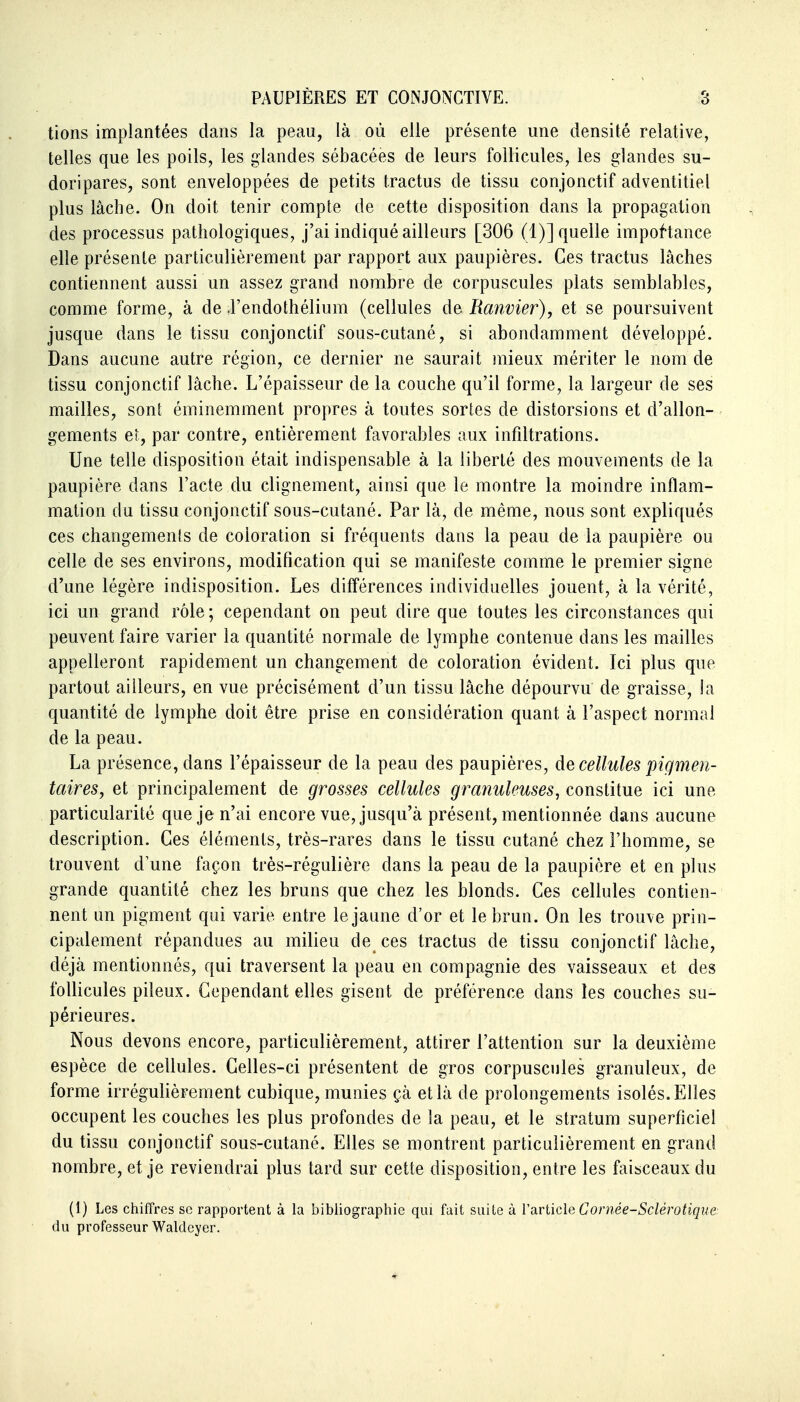 tions implantées dans la peau, là où elle présente une densité relative, telles que les poils, les glandes sébacées de leurs follicules, les glandes su- doripares, sont enveloppées de petits tractus de tissu conjonctif adventitiel plus lâche. On doit tenir compte de cette disposition dans la propagation des processus pathologiques, j'ai indiqué ailleurs [306 (1)] quelle importance elle présente particulièrement par rapport aux paupières. Ces tractus lâches contiennent aussi un assez grand nombre de corpuscules plats semblables, comme forme, à de J'endothélium (cellules de Ranvier), et se poursuivent jusque dans le tissu conjonctif sous-cutané, si abondamment développé. Dans aucune autre région, ce dernier ne saurait mieux mériter le nom de tissu conjonctif lâche. L'épaisseur de la couche qu'il forme, la largeur de ses mailles, soni éminemment propres à toutes sortes de distorsions et d'allon- gements et, par contre, entièrement favorables aux infiltrations. Une telle disposition était indispensable à la liberté des mouvements de la paupière dans l'acte du clignement, ainsi que le montre la moindre inflam- mation du tissu conjonctif sous-cutané. Par lâ, de même, nous sont expliqués ces changements de coloration si fréquents dans la peau de la paupière ou celle de ses environs, modification qui se manifeste comme le premier signe d'une légère indisposition. Les différences individuelles jouent, à la vérité, ici un grand rôle; cependant on peut dire que toutes les circonstances qui peuvent faire varier la quantité normale de lymphe contenue dans les mailles appelleront rapidement un changement de coloration évident. Ici plus que partout ailleurs, en vue précisément d'un tissu lâche dépourvu de graisse, la quantité de lymphe doit être prise en considération quant à l'aspect normal de la peau. La présence, dans l'épaisseur de la peau des paupières, de cellules pigmen- taires, et principalement de grosses cellules granuleuses, constitue ici une particularité que je n'ai encore vue, jusqu'à présent, mentionnée dans aucune description. Ces éléments, très-rares dans le tissu cutané chez l'homme, se trouvent d'une façon très-régulière dans la peau de la paupière et en plus grande quantité chez les bruns que chez les blonds. Ces cellules contien- nent un pigment qui varie entre le jaune d'or et le brun. On les trouve prin- cipalement répandues au milieu de ces tractus de tissu conjonctif lâche, déjà mentionnés, qui traversent la peau en compagnie des vaisseaux et des follicules pileux. Cependant elles gisent de préférence dans les couches su- périeures. Nous devons encore, particulièrement, attirer l'attention sur la deuxième espèce de cellules. Celles-ci présentent de gros corpuscules granuleux, de forme irrégulièrement cubique, munies çà et là de prolongements isolés. Elles occupent les couches les plus profondes de la peau, et le stratum superficiel du tissu conjonctif sous-cutané. Elles se montrent particulièrement en grand nombre, et je reviendrai plus tard sur cette disposition, entre les faisceaux du (1) Les chiffres se rapportent à la bibliographie qui fait suite à Varlicle Cornée-Sclérotique du professeur Waldeyer.