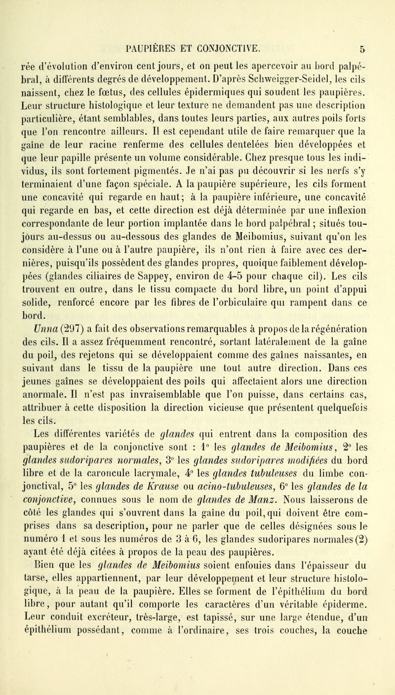 rée d'évolution d'environ cent jours, et on peut les apercevoir au bord palpé- bral, à différents degrés de développement. D'après Scliweigger-Seidel, les cils naissent, chez le foetus, des cellules épidermiques qui soudent les paupières. Leur structure histologique et leur texture ne demandent pas une description particulière, étant semblables, dans toutes leurs parties, aux autres poils forts que l'on rencontre ailleurs. Il est cependant utile de faire remarquer que la gaine de leur racine renferme des cellules dentelées bien développées et que leur papille présente un volume considérable. Chez presque tous les indi- vidus, ils sont fortement pigmentés. Je n'ai pas pu découvrir si les nerfs s'y terminaient d'une façon spéciale. A la paupière supérieure, les cils forment une concavité qui regarde en haut; à la paupière inférieure, une concavité qui regarde en bas, et cette direction est déjà déterminée par une inflexion correspondante de leur portion implantée dans le bord palpébral ; situés tou- jours au-dessus ou au-dessous des glandes de Meibomius, suivant qu'on les considère à l'une ou à l'autre paupière, ils n'ont rien à faire avec ces der- nières, puisqu'ils possèdent des glandes propres, quoique faiblement dévelop- pées (glandes ciliaires de Sappey, environ de 4-5 pour chaque cil). Les cils trouvent en outre, dans le tissu compacte du bord libre, un point d'appui solide, renforcé encore par les fibres de l'orbiculaire qui rampent dans ce bord. Unna (297) a fait des observations remarquables à propos de la régénération des cils. Il a assez fréquemment rencontré, sortant latéralement de la gaîne du poil, des rejetons qui se développaient comme des gaines naissantes, en suivant dans le tissu de la paupière une tout autre direction. Dans ces jeunes gaines se développaient des poils qui affectaient alors une direction anormale. Il n'est pas invraisemblable que l'on puisse, dans certains cas, attribuer à cette disposition la direction vicieus-e que présentent quelquefois les cils. Les différentes variétés de glandes qui entrent dans la composition des paupières et de la conjonctive sont : 1° les glandes de Meibomius, 2° les glandes sudoripares normales, 3° les glandes sudoripares modifiées du bord libre et de la caroncule lacrymale, 4° les glandes tubuleuses du limbe con- jonctival, 5° les glandes de Krause ou acino-tubuleuses, 6° les glandes de la conjonctive, connues sous le nom de glandes de Manz. Nous laisserons de côté les glandes qui s'ouvrent dans la gaîne du poil, qui doivent être com- prises dans sa description, pour ne parler que de celles désignées sous le numéro 1 et sous les numéros de 3 à 6, les glandes sudoripares normales (2) ayant été déjà citées à propos de la peau des paupières. Bien que les glandes de Meibomius soient enfouies dans l'épaisseur du tarse, elles appartiennent, par leur développement et leur structure histolo- gique, à la peau de la paupière. Elles se forment de l'épithélium du bord libre, pour autant qu'il comporte les caractères d'un véritable épiderme. Leur conduit excréteur, très-large, est tapissé, sur une large étendue, d'un épithélium possédant, comme à l'ordinaire, ses trois couches, la couche