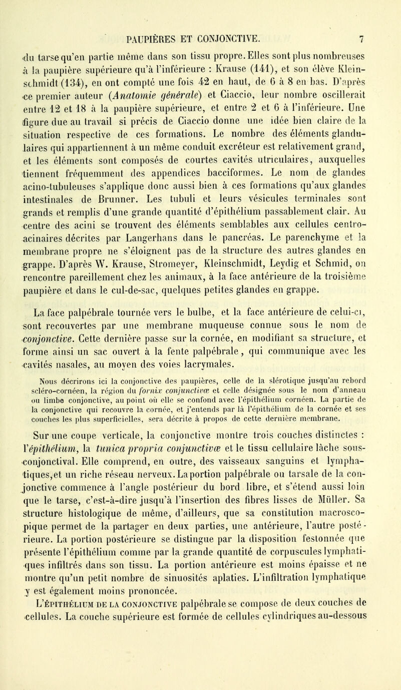 4n tarse qu'en partie même dans son tissu propre. Elles sont plus nombreuses à la paupière supérieure qu'à l'inférieure : Krause (141), et son élève Klein- schmidt (134), en ont compté une fois 4*2 en haut, de 6 à 8 en bas. D'après <ce premier auteur (Anatomie générale) et Giaccio, leur nombre oscillerait entre 12 et 18 à la paupière supérieure, et entre 2 et 6 à l'inférieure. Une figure due au travail si précis de Giaccio donne une idée bien claire de la situation respective de ces formations. Le nombre des éléments glandu- laires qui appartiennent à un même conduit excréteur est relativement grand, et les éléments sont composés de courtes cavités utriculaires, auxquelles tiennent fréquemment des appendices bacciformes. Le nom de glandes acino-tubuleuses s'applique donc aussi bien à ces formations qu'aux glandes intestinales de Brunner. Les tubuli et leurs vésicules terminales sont grands et remplis d'une grande quantité d'épithélium passablement clair. Au centre des acini se trouvent des éléments semblables aux cellules centro- acinaires décrites par Langerhans dans le pancréas. Le parenchyme et la membrane propre ne s'éloignent pas de la structure des autres glandes en grappe. D'après W. Krause, Stromeyer, Kleinschmidt, Leydig et Schmid, on rencontre pareillement chez les animaux, à la face antérieure de la troisième paupière et dans le cul-de-sac, quelques petites glandes en grappe. La face palpébrale tournée vers le bulbe, et la face antérieure de celui-ci, sont recouvertes par une membrane muqueuse connue sous le nom de conjonctive. Cette dernière passe sur la cornée, en modifiant sa structure, et forme ainsi un sac ouvert à la fente palpébrale, qui communique avec les cavités nasales, au moyen des voies lacrymales. Nous décrirons ici la conjonctive des paupières, celle de la slérotique jusqu'au rebord scléro-cornéen, la région du fornix conjunctivœ et celle désignée sous le nom d'anneau ou limbe conjonctive, au point où elle se confond avec l'épithélium cornéen. La partie de la conjonctive qui recouvre la cornée, et j'entends par là l'épithélium de la cornée et ses couches les plus superficielles, sera décrite à propos de cette dernière membrane. Sur une coupe verticale, la conjonctive montre trois couches distinctes : Yépithélium, la tunica propria conjunctivœ et le tissu cellulaire lâche sous- ^conjonctival. Elle comprend, en outre, des vaisseaux sanguins et lympha- tiques,et un riche réseau nerveux. La portion palpébrale ou tarsale de la con- jonctive commence à l'angle postérieur du bord libre, et s'étend aussi loin que le tarse, c'est-à-dire jusqu'à l'insertion des fibres lisses de Mùller. Sa structure histologique de même, d'ailleurs, que sa constitution macrosco- pique permet de la partager en deux parties, une antérieure, l'autre posté - rieure. La portion postérieure se distingue par la disposition festonnée que présente l'épithélium comme par la grande quantité de corpuscules lymphati- ques infiltrés dans son tissu. La portion antérieure est moins épaisse et ne montre qu'un petit nombre de sinuosités aplaties. L'infiltration lymphatique y est également moins prononcée. L'ÉPITHÉLIUM DE LA CONJONCTIVE palpébrale sc compose de deux couches de cellules. La couche supérieure est formée de cellules cylindriques au-dessous