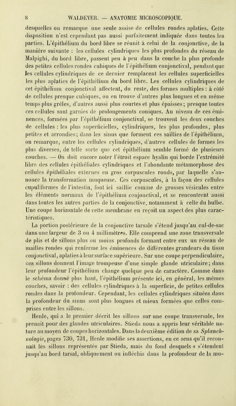 desquelles on remarque une seule assise de cellules rondes aplaties. Celte disposition n'est cependant pas aussi parfaitement indiquée dans toutes les parties. L'épithélium du bord libre se réunit à celui de la conjonctive, de la manière suivante : les cellules cylindriques les plus profondes du réseau de Malpighi, du bord libre, passent peu à peu dans la couche la plus profonde des petites cellules rondes cubiques de l'épithélium conjonctival, pendant que les cellules cylindriques de ce dernier remplacent les cellules superficielles les plus aplaties de l'épithélium du bord libre. Les cellules cylindriques de cet épithéhum conjonctival affectent, du reste, des formes multiples : à côté de cellules presque cubiques, on en trouve d'autres plus longues et en même temps plus grêles, d'autres aussi plus courtes et plus épaisses; presque toutes ces cellules sont garnies de prolongements coniques. Au niveau de ces émi- nences, formées par l'épithélium conjonctival, se trouvent les deux couches de cellules : les plus superficielles, cylindriques, les plus profondes, plus petites et arrondies; dans les sinus que forment ces saillies de l'épithélium, on remarque, entre les cellules cylindriques, d'autres cellules de formes les plus diverses, de telle sorte que cet épitliélium semble formé de plusieurs couches. — On doit encore noter l'étroit espace hyalin qui borde l'extrémité libre des cellules épithéliales cylindriques et l'abondante métamorphose des cellules épithéliales exlernes en gros corpuscules ronds, par laquelle s'an- nonce la transformation muqueuse. Ces corpuscules, à la façon des cellules cupuliformes de l'intestin, font ici saillie comme de grosses vésicules entre les éléments normaux de l'épithélium conjonctival, et se rencontrent aussi dans toutes les autres parties de la conjonctive, notamment à celle du bulbe. Une coupe horizontale de cette membrane en reçoit un aspect des plus carac- téristiques. La portion postérieure de la conjonctive tarsale s'étend jusqu'au cul-de-sac dans une largeur de 3 ou 4 millimètres. Elle comprend une zone transversale de plis et de sillons plus ou moins profonds formant entre eux un réseau de mailles rondes qui renferme les éminences de différentes grandeurs du tissu conjonctival, aplaties à leur surface supérieure. Sur une coupe perpendiculaire, ces sillons donnent l'image trompeuse d'une simple glande utriculaire; dans leur profondeur l'épithélium change quelque peu de caractère. Comme dans le schéma donné plus haut, l'épithélium présente ici, en général, les mêmes couches, savoir : des cellules cylindriques à la superficie, de petites cellules rondes dans la profondeur. Cependant, les cellules cylindriques situées dans la profondeur du sinus sont plus longues et mieux formées que celles com- prises entre les sillons. Henle, quia le premier décrit les sillons sur une coupe transversale, les prenait pour des glandes utriculaires. Stieda nous a appris leur véritable na- ture au moyen de coupes horizontales. Dans la deuxième édition de sa Splanch- no/op'ie, pages 730, 731, Henle modifie ses assertions, en ce sens qu'il recon- naît les sillons représentés par Stieda, mais du fond desquels « s'étendent jusqu'au bord tarsal, obUquement ou infléchis dans la profondeur de la mu-