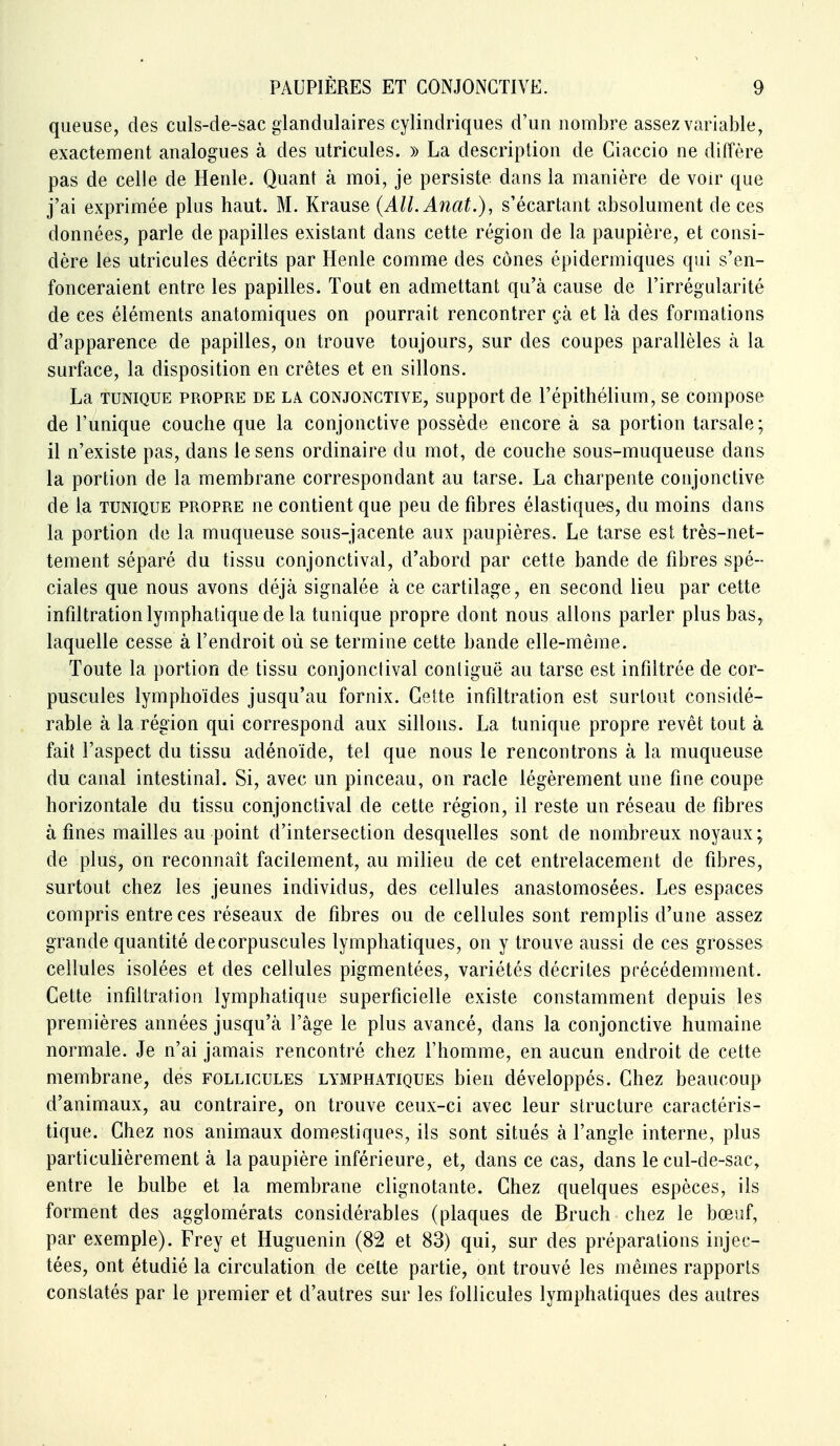 queuse, des culs-de-sac glandulaires cylindriques d'un nombre assez variable, exactement analogues à des utricules. » La description de Ciaccio ne diffère pas de celle de Henle. Quant à moi, je persiste dans la manière de voir que j'ai exprimée plus haut. M. Krause (AlLAnat.), s'écartant absolument de ces données, parle de papilles existant dans cette région de la paupière, et consi- dère les utricules décrits par Henle comme des cônes épidermiques qui s'en- fonceraient entre les papilles. Tout en admettant qu'à cause de l'irrégularité de ces éléments anatomiques on pourrait rencontrer çà et là des formations d'apparence de papilles, on trouve toujours, sur des coupes parallèles à la surface, la disposition en crêtes et en sillons. La TUNIQUE PROPRE DE LA CONJONCTIVE, Support de l'épithélium, se compose de l'unique couche que la conjonctive possède encore à sa portion tarsale; il n'existe pas, dans le sens ordinaire du mot, de couche sous-muqueuse dans la portion de la membrane correspondant au tarse. La charpente conjonctive de la TUNIQUE propre ne contient que peu de fibres élastiques, du moins dans la portion de la muqueuse sous-jacente aux paupières. Le tarse est très-net- tement séparé du tissu conjonctival, d'abord par cette bande de fibres spé- ciales que nous avons déjà signalée à ce cartilage, en second lieu par cette infiltration lymphatique de la tunique propre dont nous allons parler plus bas^ laquelle cesse à l'endroit où se termine cette bande elle-même. Toute la portion de tissu conjonctival conliguë au tarse est infiltrée de cor- puscules lymphoïdes jusqu'au fornix. Cette infiltration est surtout considé- rable à la région qui correspond aux sillons. La tunique propre revêt tout à fait l'aspect du tissu adénoïde, tel que nous le rencontrons à la muqueuse du canal intestinal. Si, avec un pinceau, on racle légèrement une fine coupe horizontale du tissu conjonctival de cette région, il reste un réseau de fibres à fines mailles au point d'intersection desquelles sont de nombreux noyaux ; de plus, on reconnaît facilement, au milieu de cet entrelacement de fibres, surtout chez les jeunes individus, des cellules anastomosées. Les espaces compris entre ces réseaux de fibres ou de cellules sont remplis d'une assez grande quantité de corpuscules lymphatiques, on y trouve aussi de ces grosses cellules isolées et des cellules pigmentées, variétés décrites précédemment. Cette infiltration lymphatique superficielle existe constamment depuis les premières années jusqu'à l'âge le plus avancé, dans la conjonctive humaine normale. Je n'ai jamais rencontré chez l'homme, en aucun endroit de cette membrane, des follicules lymphatiques bien développés. Chez beaucoup d'animaux, au contraire, on trouve ceux-ci avec leur structure caractéris- tique. Chez nos animaux domestiques, ils sont situés à l'angle interne, plus particulièrement à la paupière inférieure, et, dans ce cas, dans le cul-de-sac, entre le bulbe et la membrane clignotante. Chez quelques espèces, ils forment des agglomérats considérables (plaques de Bruch chez le bœuf, par exemple). Frey et Huguenin (82 et 83) qui, sur des préparations injec- tées, ont étudié la circulation de cette partie, ont trouvé les mêmes rapports constatés par le premier et d'autres sur les follicules lymphatiques des autres