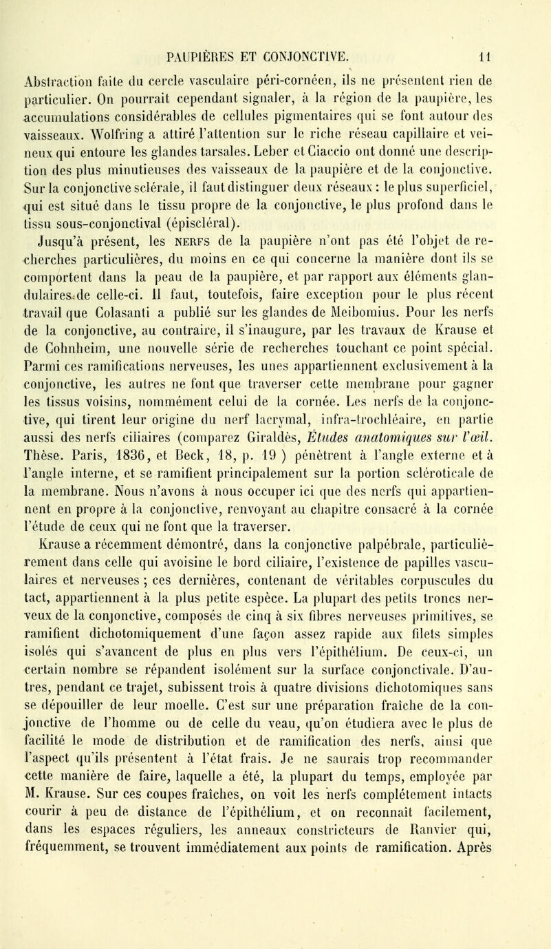 Absiraction faite da cercle vasculaire péri-cornéen, ils ne présentent rien de particulier. On pourrait cependant signaler, à la région de la paupière, les accumulations considérables de cellules pigmentaires qui se font autour des vaisseaux. Wolfring a attiré l'attention sur le riche réseau capillaire et vei- neux qui entoure les glandes tarsales. Leber et Giaccio ont donné une descrip- tion des plus minutieuses des vaisseaux de la paupière et de la conjonctive. Sur la conjonctive sclérale, il faut distinguer deux réseaux: le plus superficiel, qui est situé dans le tissu propre de la conjonctive, le plus profond dans le tissu sous-conjonctival (épiscléral). Jusqu'à présent, les nerfs de la paupière n'ont pas été l'objet de re- cherches particulières, du moins en ce qui concerne la manière dont ils se comportent dans la peau de la paupière, et par rapport aux éléments glan- dulaires,: de celle-ci. il faut, toutefois, faire exception pour le plus récent travail que Colasanti a publié sur les glandes de Meibomius. Pour les nerfs de la conjonctive, au contraire, il s'inaugure, par les travaux de Krause et de Cohnheim, une nouvelle série de recherches touchant ce point spécial. Parmi ces ramifications nerveuses, les unes appartiennent exclusivement à la conjonctive, les autres ne font que traverser cette membrane pour gagner les tissus voisins, nommément celui de la cornée. Les nerfs de la conjonc- tive, qui tirent leur origine du nerf lacrymal, infra-trochléaire, en partie aussi des nerfs ciliaires (comparez Giraldès, Études anatomiques sur Vœil. Thèse. Paris, 1836, et Beck, 18, p. 19 ) pénètrent à l'angle externe et à l'angle interne, et se ramifient principalement sur la portion scléroticale de la membrane. Nous n'avons à nous occuper ici que des nerfs qui appartien- nent en propre à la conjonctive, renvoyant au chapitre consacré à la cornée l'étude de ceux qui ne font que la traverser. Krause a récemment démontré, dans la conjonctive palpébrale, particuliè- rement dans celle qui avoisine le bord ciliaire, l'existence de papilles vascu- laires et nerveuses ; ces dernières, contenant de véritables corpuscules du tact, appartiennent à la plus petite espèce. La plupart des petits troncs ner- veux de la conjonctive, composés de cinq à six fibres nerveuses primitives, se ramifient dichotomiquement d'une façon assez rapide aux filets simples isolés qui s'avancent de plus en plus vers l'épithélium. De ceux-ci, un certain nombre se répandent isolément sur la surface conjonctivale. D'au- tres, pendant ce trajet, subissent trois à quatre divisions dichotomiques sans se dépouiller de leur moelle. C'est sur une préparation fraîche de la con- jonctive de l'homme ou de celle du veau, qu'on étudiera avec le plus de facilité le mode de distribution et de ramification des nerfs, ainsi que l'aspect qu'ils présentent à l'état frais. Je ne saurais trop recommander cette manière de faire, laquelle a été, la plupart du temps, employée par M. Krause. Sur ces coupes fraîches, on voit les nerfs complètement intacts courir à peu de distance de l'épithélium, et on reconnaît facilement, dans les espaces réguliers, les anneaux constricteurs de Fianvier qui, fréquemment, se trouvent immédiatement aux points de ramification. Après