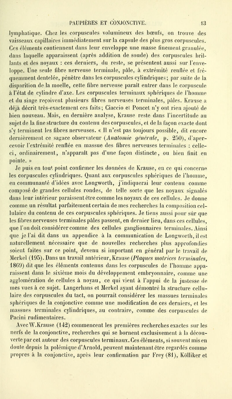 lymphatique. Chez les corpuscules volumineux des bœufs, on trouve des vaisseaux capillaires immédiatement sur la capsule des plus gros corpuscules. Ces éléments contiennent dans leur enveloppe une masse finement granulée, dans laquelle apparaissent (après addition de soude) des corpuscules bril- lants et des noyaux : ces derniers, du reste, se présentent aussi sur l'enve- loppe. Une seule fibre nerveuse terminale, pâle, à extrémité renflée et fré- quemment dentelée, pénètre dans les corpuscules cylindriques; par suite de la disparition de la moelle, cette fibre nerveuse paraît entrer dans le corpuscule à l'état de cylindre d'axe. Les corpuscules terminaux sphériques de l'homme et du singe reçoivent plusieurs fibres nerveuses terminales, pâles. Krause a déjà décrit (rès-exactement ces faits; Ciaccio e^ Poucet n'y ont rien ajouté de bien nouveau. Mais, en dernière analyse, Krause reste dans l'incertitude au sujet de la fine structure du contenu des corpuscules, et de la façon exacte dont s'y terminent les fibres nerveuses. « Il n'est pas toujours possible, dit encore dernièrement ce sagace observateur (Anatomie générale, p. 250), d'aper- cevoir l'extrémité renflée en massue des fibres nerveuses terminales : celle- ci, ordinairement, n'apparaît pas d'une façon distincte, ou bien finit en pointe. » Je puis en tout point confirmer les données de Krause, en ce qui concerne les corpuscules cylindriques. Quant aux corpuscules sphériques de l'homme, en communauté d'idées avec Longworth, j'indiquerai leur contenu comme composé de grandes cellules rondes, de telle sorte que les noyaux signalés dans leur intérieur paraissent être comme les noyaux de ces cellules. Je donne comme un résultat parfaitement certain de mes recherches la composition cel- lulaire du contenu de ces corpuscules sphériques. Je tiens aussi pour sûr que les fibres nerveuses terminales pâles passent, en dernier lieu, dans ces cellules, que l'on doit considérer comme des cellules ganglionnaires terminales. Ainsi que je l'ai dit dans un appendice à la communication de Longworth, il est naturellement nécessaire que de nouvelles recherches plus approfondies soient faites sur ce point, devenu si important en général par le travail de Merkel (195). Dans un travail antérieur, Krause (Plaques motrices terminales, 1869) dit que les éléments contenus dans les corpuscules de l'homme appa- raissent dans le sixième mois du développement embryonnaire, comme une agglomération de cellules à noyau, ce qui vient à l'appui de la justesse de mes vues à ce sujet. Langerhans et Merkel ayant démontré la structure cellu- laire des corpuscules du tact, on pourrait considérer les massues terminales sphériques de la conjonctive comme une modification de ces derniers, et les massues terminales cylindriques, au contraire, comme des corpuscules de Pacini rudimentaires. AvecW.Krause (142) commencent les premières recherches exactes sur les nerfs de la conjonctive, recherches qui se bornent exclusivement à la décou- verte par cet auteur des corpuscules terminaux. Ces éléments, si souvent mis en doute depuis la polémique d'Arnold, peuvent maintenant être regardés comme propres à la conjonctive, après leur confirmation par Frey(81), Kolliker et