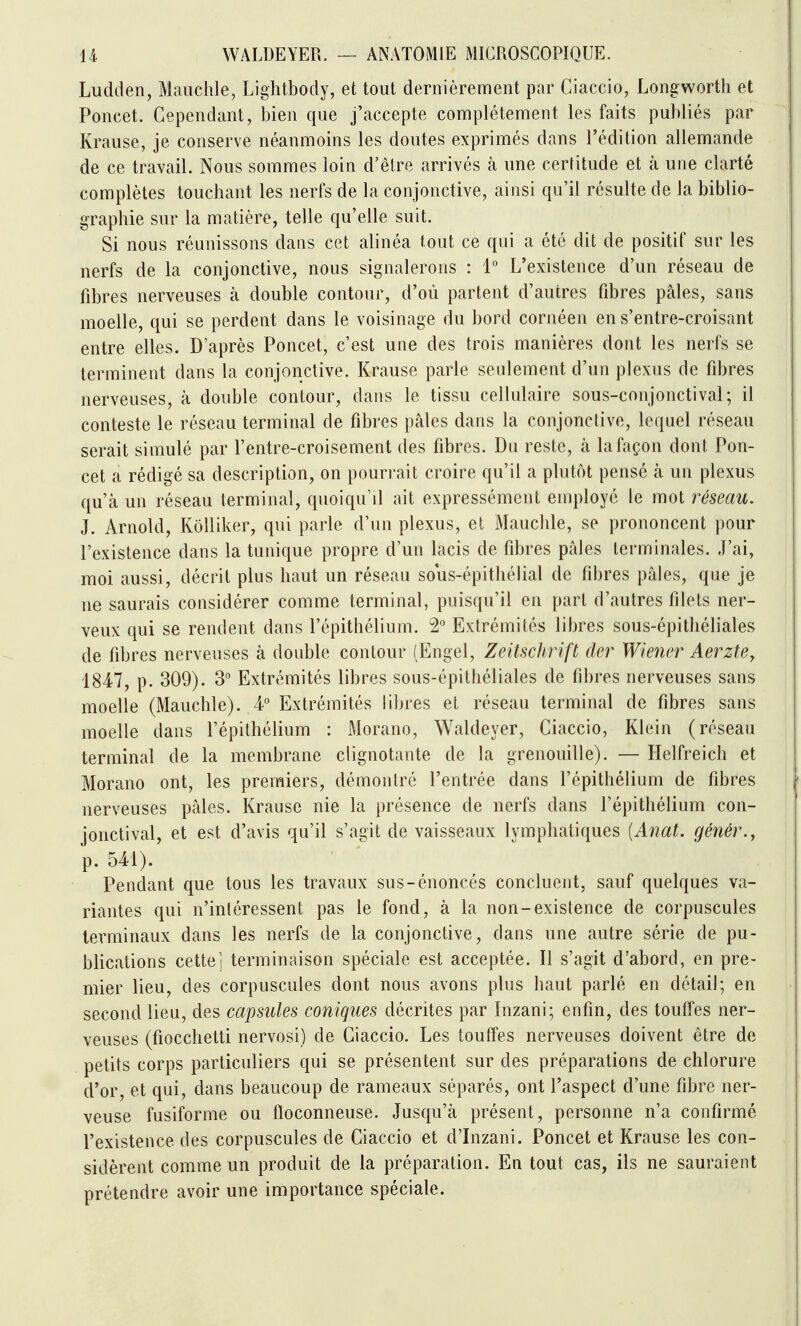 Ludden, Mauchle, Lightbody, et tout dernièrement par Ciaccio, Longworth et Poncet. Cependant, bien que j'accepte complètement les faits publiés par Krause, je conserve néanmoins les doutes exprimés dans Tédition allemande de ce travail. Nous sommes loin d'être arrivés à une certitude et à une clarté complètes touchant les nerfs de la conjonctive, ainsi qu'il résulte de la biblio- graphie sur la matière, telle qu'elle suit. Si nous réunissons dans cet alinéa tout ce qui a été dit de positif sur les nerfs de la conjonctive, nous signalerons : l'' L'existence d'un réseau de fibres nerveuses à double contour, d'où partent d'autres fibres pâles, sans moelle, qui se perdent dans le voisinage du bord cornéen en s'entre-croisant entre elles. D'après Poncet, c'est une des trois manières dont les nerfs se terminent dans la conjonctive. Krause parle seulement d'un plexus de fibres nerveuses, à double contour, dans le tissu cellulaire sous-conjonctival ; il conteste le réseau terminal de fibres pâles dans la conjonctive, lequel réseau serait simulé par l'entre-croisement des fibres. Du reste, à la façon dont Pon- cet a rédigé sa description, on pourrait croire qu'il a plutôt pensé à un plexus qu'à un réseau terminal, quoiqu'il ait expressément employé le mot réseau, J. Arnold, Kôlliker, qui parle d'un plexus, et Mauclile, se prononcent pour l'existence dans la tunique propre d'un lacis de fibres pâles terminales. J'ai, moi aussi, décrit plus haut un réseau sous-épithélial de fibres pâles, que je ne saurais considérer comme terminal, puisqu'il en part d'autres filets ner- veux qui se rendent dans l'épithélium. Extrémités libres sous-épithéliales de fibres nerveuses à double contour (Engel, Zeitschrift der Wiener Aerzte, 1847, p. 309). 3° Extrémités libres sous-épithéliales de fibres nerveuses sans moelle (Mauchle). 4 Extrémités libres et réseau terminal de fibres sans moelle dans l'épithélium : Morano, Waldeyer, Ciaccio, Klein (réseau terminal de la membrane clignotante de la grenouille). — Helfreich et Morano ont, les premiers, démontré l'entrée dans l'épithélium de fibres nerveuses pâles. Krause nie la présence de nerfs dans l'épithélium con- jonctival, et est d'avis qu'il s'agit de vaisseaux lymphatiques [Anat. génér., p. 541). Pendant que tous les travaux sus-énoncés concluent, sauf quelques va- riantes qui n'intéressent pas le fond, à la non-existence de corpuscules terminaux dans les nerfs de la conjonctive, dans une autre série de pu- blications cette] terminaison spéciale est acceptée. Il s'agit d'abord, en pre- mier lieu, des corpuscules dont nous avons plus haut parlé en détail; en second lieu, des capsules coniques décrites par Inzani; enfin, des touffes ner- veuses (fiocchetti nervosi) de Ciaccio. Les touffes nerveuses doivent être de petits corps particuliers qui se présentent sur des préparations de chlorure d'or, et qui, dans beaucoup de rameaux séparés, ont l'aspect d'une fibre ner- veuse fusiforme ou floconneuse. Jusqu'à présent, personne n'a confirmé l'existence des corpuscules de Ciaccio et d'Lizani. Poncet et Krause les con- sidèrent comme un produit de la préparation. En tout cas, ils ne sauraient prétendre avoir une importance spéciale.