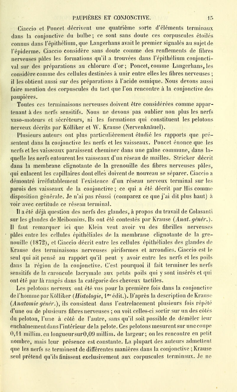 Ciaccio et Poncet décrivent une quatrième sorte d'éléments terminaux dans la conjonctive du bulbe; ce sont sans doute ces corpuscules étoilés connus dans l'épithélium, que Langerhans avait le premier signalés au sujet de l'épiderme. Ciaccio considère sans doute comme des renflements de fibres nerveuses pâles les formations qu'il a trouvées dans l'épithélium conjoncti- val sur des préparations au chlorure d'or; Poncet, comme Langcrhans^ les considère comme des cellules destinées à unir entre elles les fibres nerveuses ; il les obtient aussi sur des prépai\ations à l'acide osmique. Nous devons aussi faire mention des corpuscules du tact que l'on rencontre à la conjonctive des paupières. Toutes ces terminaisons nerveuses doivent être considérées comme appar- tenant à des nerfs sensitifs. Nous ne devons pas oublier non plus les nerfs vaso-moteurs et sécréteurs, ni les formations qui constituent les pelotons nerveux décrits par Kôlliker et W. Krause (Nervenknâuel). Plusieurs auteurs ont plus particulièrement étudié les rapports que pré- sentent dans la conjonctive les nerfs et les vaisseaux. Poncet énonce que les nerfs et les vaisseaux paraissent cheminer dans une gaîne commune, dans la- quelle les nerfs entourent les vaisseaux d'un réseau de mailles. Stricker décrit dans la membrane clignotante de la grenouille des fibres nerveuses pâles,, qui enlacent les capillaires dont elles doivent de nouveau se séparer. Ciaccio a démontré irréfutablement l'existence d'un réseau nerveux terminal sur les parois des vaisseaux de la conjonctive ; ce qui a été décrit par His comme disposition générale. Je n'ai pas réussi (comparez ce que j'ai dit plus haut) à voir avec certitude ce réseau terminal. Il a été déjà question des nerfs des glandes, à propos du travail de Colasanti sur les glandes de Meibomius. Ils ont été contestés par Krause {Anat. génér,). Il faut remarquer ici que Klein veut avoir vu des fibrilles nerveuses pâles entre les cellules épithéliales de la membrane clignotante de la gre- nouille (1872), et Ciaccio décrit entre les cellules épithéliales des glandes de Krause des terminaisons nerveuses piriformes et arrondies. Ciaccio est le seul qui ait pensé au rapport qu'il peut y avoir entre les nerfs et les poils dans la région de la conjonctive. C'est pourquoi il fait terminer les nerfs sensitifs de la caroncule lacrymale aux petits poils qui y sont insérés et qui ont été par là rangés dans la catégorie des cheveux tactiles. Les pelotons nerveux ont été vus pour la première fois dans la conjonclive de l'homme par Kôlliker {Histologie, l^ édit.). D'après la description de Krause (Anatomie génér.), ils consistent dans l'entrelacement plusieurs fois répété d'une ou de plusieurs fibres nerveuses ; on voit celles-ci sortir sur un des côtés du peloton, l'une à côté de l'autre, sans qu'il soit possible de démêler leur enchaînement dans l'intérieur delà pelote. Ces pelotons mesurent sur une coupe 0,11 millim.en longueursur0,09 millim. de largeur; onles rencontre en petit nombre, mais leur présence est constante. La plupart des auteurs admettent que les nerfs se terminent de différentes manières dans la conjonctive ; Krause seul prétend qu'ils finissent exclusivement aux corpuscules terminaux. Je ne