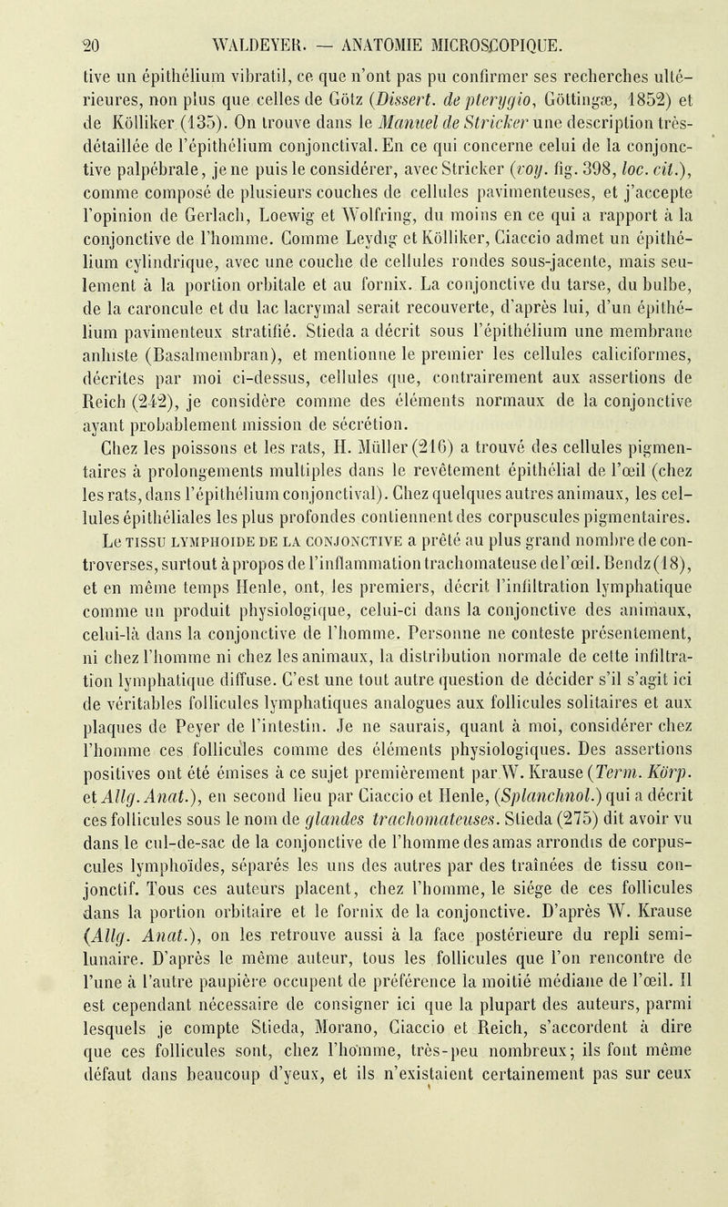 tive un épithélium vibratil, ce que n'ont pas pu confirmer ses recherches ulté- rieures, non phis que celles de Gôtz {Dissert, de pterygio, Gôttingse, 1852) et de Kôlliker (135). On trouve dans le Manuel de Stricker une description très- détaillée de l'épithélium conjonctival. En ce qui concerne celui de la conjonc- tive palpébrale, je ne puis le considérer, avec Stricker (voy. fig. 398, loc. cit.), comme composé de plusieurs couches de cellules pavimenteuses, et j'accepte l'opinion de Gerlach, Loewig et Wolfring, du moins en ce qui a rapport à la conjonctive de l'homme. Comme Leydig et Kôlliker, Ciaccio admet un épithé- lium cylindrique, avec une couche de cellules rondes sous-jacente, mais seu- lement à la portion orbitale et au fornix. La conjonctive du tarse, du bulbe, de la caroncule et du lac lacrymal serait recouverte, d'après lui, d'un épithé- lium pavimenteux stratifié. Stieda a décrit sous l'épithélium une membrane anhiste (Basalmembran), et mentionne le premier les cellules caliciformes, décrites par moi ci-dessus, cellules que, contrairement aux assertions de Reich (242), je considère comme des éléments normaux de la conjonctive ayant probablement mission de sécrétion. Chez les poissons et les rats, H. Millier (216) a trouvé des cellules pigmen- taires à prolongements multiples dans le revêtement épithélial de l'œil (chez les rats, dans l'épithélium conjonctival). Chez quelques autres animaux, les cel- lules épithéliales les plus profondes contiennent des corpuscules pigmentaires. Le TISSU LYMPHOiDE DE LA CONJONCTIVE a prêté au plus grand nombre de con- troverses, surtout à propos de l'inflammation trachomateuse derœil.Bendz(18), et en même temps Henle, ont, les premiers, décrit Finflltration lymphatique comme un produit physiologique, celui-ci dans la conjonctive des animaux, celui-là dans la conjonctive de l'homme. Personne ne conteste présentement, ni chez l'homme ni chez les animaux, la distribution normale de cette infiltra- tion lymphatique diffuse. C'est une tout autre question de décider s'il s'agit ici de véritables foUicules lymphatiques analogues aux follicules solitaires et aux plaques de Peyer de l'intestin. Je ne saurais, quant à moi, considérer chez l'homme ces follicules comme des éléments physiologiques. Des assertions positives ont été émises à ce sujet premièrement par W. Krause (Term. Kôrp. eiAUg.Anat.), en second lieu par Ciaccio et Henle, {Splanchnol.)qni a décrit ces follicules sous le nom de glandes trachomateuses. Stieda (275) dit avoir vu dans le cul-de-sac de la conjonctive de l'homme des amas arrondis de corpus- cules lymphoïcles, séparés les uns des autres par des traînées de tissu con- jonctif. Tous ces auteurs placent, chez l'homme, le siège de ces follicules dans la portion orbitaire et le fornix de la conjonctive. D'après W. Krause (Allg. Anat.), on les retrouve aussi à la face postérieure du repli semi- lunaire. D'après le même auteur, tous les follicules que l'on rencontre de l'une à l'autre paupière occupent de préférence la moitié médiane de l'œil. Il est cependant nécessaire de consigner ici que la plupart des auteurs, parmi lesquels je compte Stieda, Morano, Ciaccio et Reich, s'accordent à dire que ces follicules sont, chez l'homme, très-peu nombreux; ils font même défaut dans beaucoup d'yeux, et ils n'existaient certainement pas sur ceux
