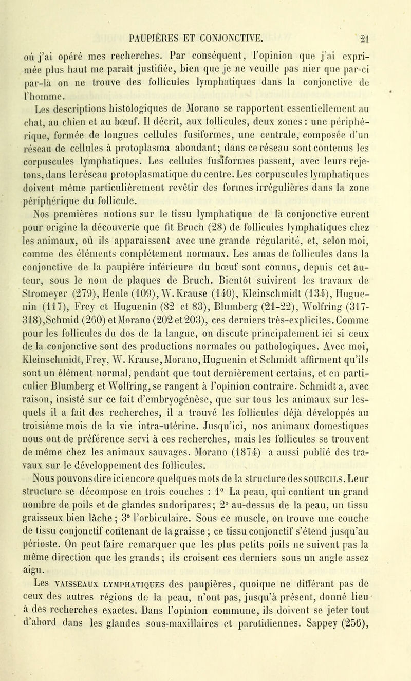 où j'ai opéré mes recherches. Par conséquent, l'opinion que j'ai expri- mée plus haut me paraît justifiée, bien que je ne veuille pas nier que par-ci par-là on ne trouve des follicules lymphatiques dans la conjonctive de riiomme. Les descriptions histologiques de Morano se rapportent essentiellement au chat, au chien et au bœuf. Il décrit, aux follicules, deux zones : une périphé- rique, formée de longues cellules fusiformes, une centrale, composée d'un réseau de cellules à protoplasma abondant; dans ce réseau sont contenus les corpuscules lymphatiques. Les cellules fusiformes passent, avec leurs reje- tons, dans leréseau protoplasmatique du centre. Les corpuscules lymphatiques doivent même particulièrement revêtir des formes irrégulières dans la zone périphérique du follicule. Nos premières notions sur le tissu lymphatique de la conjonctive eurent pour origine la découverte que fit Bruch (28) de follicules lymphatiques chez les animaux, où ils apparaissent avec une grande régularité, et, selon moi, comme des éléments complètement normaux. Les amas de follicules dans la conjonctive de la paupière inférieure du bœuf sont connus, depuis cet au- teur, sous le nom de plaques de Bruch. Bientôt suivirent les travaux de Stromeyer (279), Henle (109), W.Krause (140), Kleinschmidt (134), Hugue- nin (117), Frey et Huguenin (82 et 83), Blum.berg (21-22), Wolfring (317- 318),Schmid (260) et Morano (202 et 203), ces derniers très-explicites. Comme pour les follicules du dos de la langue, on discute principalement ici si ceux de la conjonctive sont des productions normales ou pathologiques. Avec moi, Kleinschmidt, Frey, W. Krause, Morano, Huguenin et Schmidt affirment qu'ils sont un élément normal, pendant que tout dernièrement certains, et en parti- culier Blumberg et Wolfring, se rangent à l'opinion contraire. Schmidt a, avec raison, insisté sur ce lait d'embryogénèse, que sur tous les animaux sur les- quels il a fait des recherches, il a trouvé les follicules déjà développés au troisième mois de la vie intra-utérine. Jusqu'ici, nos animaux domestiques nous ont de préférence servi à ces recherches, mais les follicules se trouvent de même chez les animaux sauvages. Morano (1874) a aussi publié des tra- vaux sur le développement des follicules. Nous pouvons dire ici encore quelques mots de la structure des sourcils. Leur structure se décompose en trois couches : 1° La peau, qui contient un grand nombre de poils et de glandes sudoripares; 2° au-dessus de la peau, un tissu graisseux bien lâche ; 3° l'orbiculaire. Sous ce muscle, on trouve une couche de tissu coiijonclif contenant de la graisse ; ce tissu conjonctif s'étend jusqu'au périoste. On peut faire remarquer que les plus petits poils ne suivent pas la même direction que les grands ; ils croisent ces derniers sous un angle assez aigu. Les VAISSEAUX LYMPHATIQUES dcs paupières, quoique ne différant pas de ceux des autres régions do la peau, n'ont pas, jusqu'à présent, donné lieu à des recherches exactes. Dans l'opinion commune, ils doivent se jeter tout d'abord dans les glandes sous-maxillaires et parotidiennes. Sappey (256),