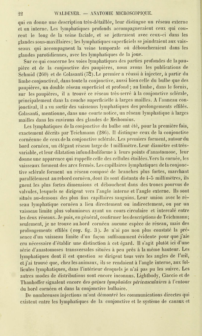 qui en donne une description très-détaillée, leur distingue un réseau externe et un interne. Les lymphatiques profonds accompagneraient ceux qui cou- rent le long de la veine faciale, et se jetteraient avec ceux-ci dans les glandes sous-maxillaires; les lymphatiques superficiels se joindraient aux vais- seaux qui accompagnent la veine temporale où déboucheraient dans les glandes parotidiennes, avec les lymphatiques de la joue. Sur ce qui concerne les voies lymphatiques des parties profondes de la pau- pière et de la conjonctive des paupières, nous avons les publications de Schmid (260) et de Golasanti (5^).Le premier a réussi à injecter, à partir du limbe conjonctival, dans toute la conjonctive, aussi bien celle du bulbe que des paupières, un double réseau superficiel et profond ; au limbe, dans le fornix, sur les paupières, il a trouvé ce réseau très-serré à la conjonctive sclérale, principalement dans la couche superficielle à larges mailles. A l'anneau con- jonctival, il a vu sortir des vaisseaux lymphatiques des prolongements effilés. Colasanti, mentionne, dans une courte notice, un réseau lymphatique k larges mailles dans les environs des glandes de Meibomius. Les lymphatiques de la conjonctive du bulbe ont été, pour la première fois, exactement décrits par Teichmann (286). Il distingue ceux de la conjonctive cornéenne de ceux de la conjonctive sclérale. Les premiers forment, autour du bord cornéen, un élégant ré&eau large de 1 millimètre. Leur diamètre est très- variable, et leur dilatation infundibuliforme à leurs points d'anastomose, leur donne une apparence qui rappelle celle des cellules étoilées.Vers la cornée, les vaisseaux forment des arcs fermés. Les capillaires lymphatiques delà conjonc- tive sclérale forment un réseau composé de branches plus fortes, marchant parallèlement au rebord cornéen, dont ils sont distants de 4-5 millimètres, ils gnent les plus fortes dimensions et débouchent dans des troncs pourvus de valvules, lesquels se dirigent vers l'angle interne et l'angle externe. Ils sont situés au-dessous des plus fins capillaires sanguins. Leur union avec le ré- seau lymphatique cornéen a lieu directement ou indirectement, ou par un vaisseau limite plus volumineux ayant un cours circulaire et intercalé entre les deux réseaux. Je puis, en général, confirmer les descriptions de Teichmann; seulement, je ne trouve au bord cornéen aucune espèce de réseau, mais des prolongements effilés {voy. fig. 3). Je n'ai pas non plus constaté la pré- sence d'un vaisseau limite d'un façon suffisamment évidente pour que j'aie cru nécessaire d'établir une distinction à cet égard. Il s'agit plutôt ici d'une série d'anastomoses transversales situées à peu près à la même hauteur. Les lymphatiques dont il est question se dirigent tous vers les angles de l'œil, et j'ai trouvé que, chez les animaux, ils se rendaient à l'angle interne, aux fol- licules lymphatiques, dans l'intérieur desquels je n'ai pas pu les suivre. Les autres modes de distributions sont encore inconnus. Lightbody, Ciaccio et de Thanhoffer signalent encore des games hjmphoides périvasculaires à l'entour du bord cornéen et dans la conjonctive bulbaire. De nombreuses injections m'ont démontré les communications directes qui existent entre les lymphatiques de la conjonctive et le système de canaux et