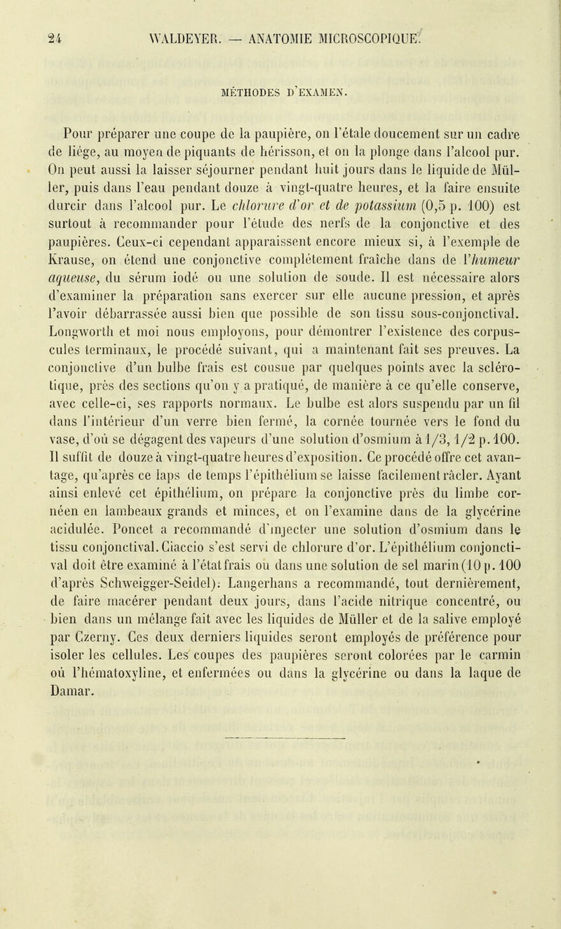MÉTHODES d'examen. Pour préparer une coupe de la paupière, on l'étalé doucement sur un cadre de liège, au moyen de piquants de hérisson, et on la plonge dans l'alcool pur. On peut aussi la laisser séjourner pendant huit jours dans le liquide de Mill- ier, puis dans l'eau pendant douze à vingt-quatre heures, et la faire ensuite durcir dans l'alcool pur. Le chlorure d'or et de potassium (0,5 p. 100) est surtout à recommander pour l'étude des nerfs de la conjonctive et des paupières. Ceux-ci cependant apparaissent encore mieux si, à l'exemple de Krause, on étend une conjonctive complètement fraîche dans de ïhumeur aqueuse, du sérum iodé ou une solution de soude. Il est nécessaire alors d'examiner la préparation sans exercer sur elle aucune pression, et après l'avoir débarrassée aussi bien que possible de son tissu sous-conjonctival. Longworth et moi nous employons, pour démontrer l'existence des corpus- cules terminaux, le procédé suivant, qui a maintenant fait ses preuves. La conjonctive d'un bulbe frais est cousue par quelques points avec la scléro- tique, près des sections qu'on y a pratiqué, de manière à ce qu'elle conserve, avec celle-ci, ses rapports normaux. Le bulbe est alors suspendu par un fd dans l'intérieur d'un verre bien fermé, la cornée tournée vers le fond du vase, d'où se dégagent des vapeurs d'une solution d'osmium à 1 /3, p. 100. Il suffit de douze à vingt-quatre heures d'exposition. Ce procédé offre cet avan- tage, qu'après ce laps de temps l'épithélium se laisse facilement racler. Ayant ainsi enlevé cet épithélium, on prépare la conjonctive près du limbe cor- néen en lambeaux grands et minces, et on l'examine dans de la glycérine acidulée. Poucet a recommandé d'mjecter une solution d'osmium dans le tissu conjonctival. Ciaccio s'est servi de chlorure d'or. L'épithélium conjoncti- val doit être examiné à l'état frais ou dans une solution de sel marin (10 p. 100 d'après Schweigger-Seidel); Langerhans a recommandé, tout dernièrement, de faire macérer pendant deux jours, dans l'acide nitrique concentré, ou bien dans un mélange fait avec les liquides de Millier et de la salive employé par Czerny. Ces deux derniers liquides seront employés de préférence pour isoler les cellules. Les coupes des paupières seront colorées par le carmin où l'hématoxyline, et enfermées ou dans la glycérine ou dans la laque de Damar.