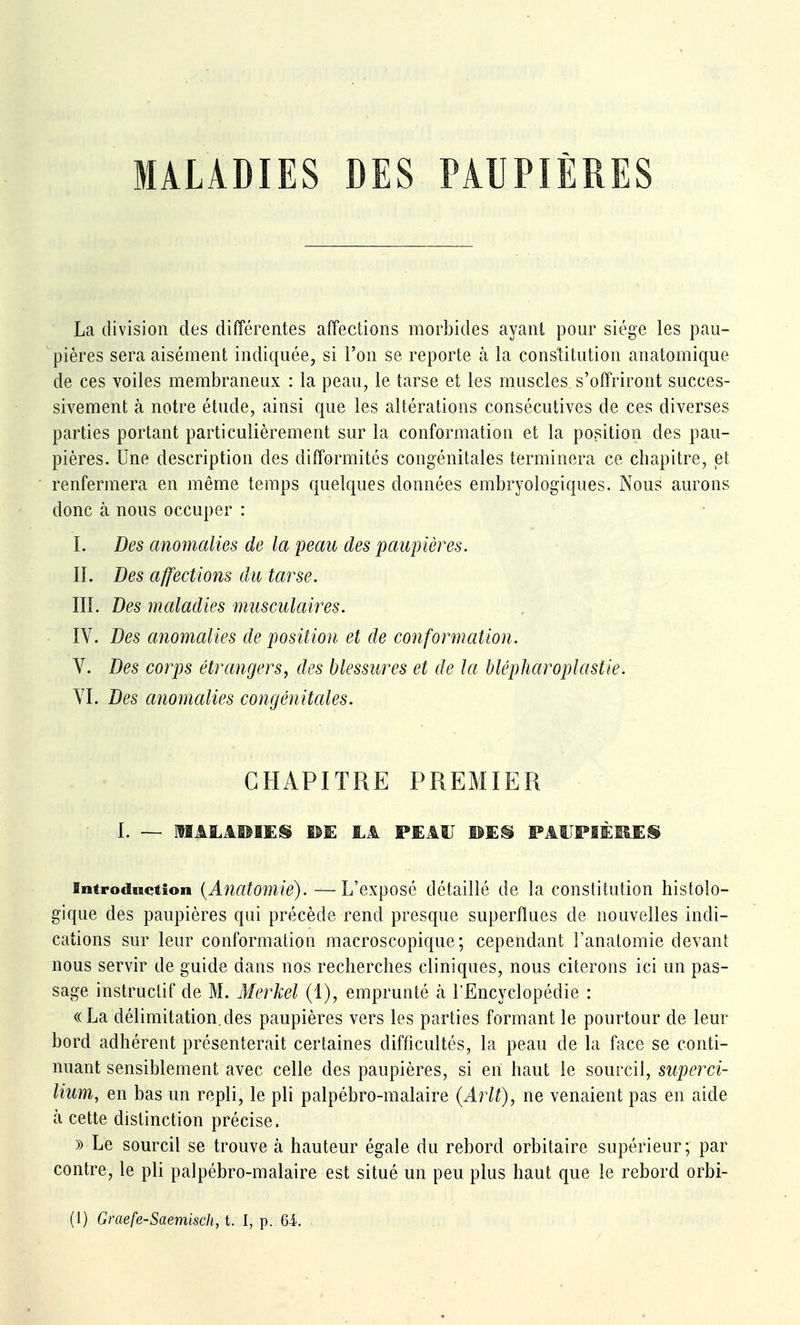 MALADIES DES PAUPIÈRES La division des différentes affections morbides ayant pour siège les pau- pières sera aisément indiquée, si l'on se reporte à la constitution anatomique de ces voiles membraneux : la peau, le tarse et les muscles s'offriront succes- sivement à notre étude, ainsi que les altérations consécutives de ces diverses parties portant particulièrement sur la conformation et la position des pau- pières. Une description des difformités congénitales terminera ce chapitre, et renfermera en même temps quelques données embryologiques. Nous aurons donc à nous occuper : î. Des anomalies de la peau des paupières. II. Des affections du tarse. III. Des maladies musculaires. IV. Des anomalies de position et de conformation. V. Des corps étrangers, des blessures et de la blépharoplastie. VI. Des anomalies congénitales. CHAPITRE PREMIER I. — MALAPIES ®E LA PEAU PAtIPIÈliES Introduction {Anatomic). — L'exposé détaillé de la constitution histolo- gique des paupières qui précède rend presque superflues de nouvelles indi- cations sur leur conformation macroscopique; cependant l'anatomie devant nous servir de guide dans nos recherches cliniques, nous citerons ici un pas- sage instructif de M. Merkel (1), emprunté à l'Encyclopédie : ((La délimitation.des paupières vers les parties formant le pourtour de leur bord adhérent présenterait certaines difficultés, la peau de la face se conti- nuant sensiblement avec celle des paupières, si en haut le sourcil, superci- lium, en bas un repli, le pli palpébro-malaire (Arlt), ne venaient pas en aide cà cette distinction précise. » Le sourcil se trouve à hauteur égale du rebord orbitaire supérieur; par contre, le pli palpébro-malaire est situé un peu plus haut que le rebord orbi-