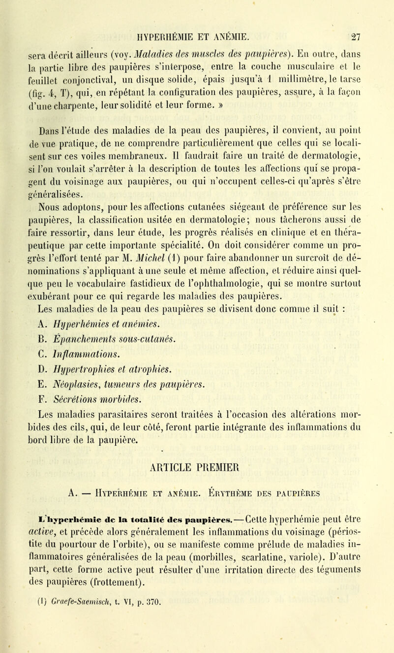 sera décrit ailleurs (voy. Maladies des muscles des paupières). En outre, dans la partie libre des paupières s'interpose, entre la couche musculaire et le feuillet conjonctival, un disque solide, épais jusqu'à 1 millimètre, le tarse (fig. 4, T), qui, en répétant la configuration des paupières, assure, à la façon d'une charpente, leur solidité et leur forme. » Dans l'étude des maladies de la peau des paupières, il convient, au point de vue pratique, de ne comprendre particulièrement que celles qui se locali- sent sur ces voiles membraneux. Il faudrait faire un traité de dermatologie, si l'on voulait s'arrêter à la description de toutes les affections qui se propa- gent du voisinage aux paupières, ou qui n'occupent celles-ci qu'après s'être généralisées. Nous adoptons, pour les affections cutanées siégeant de préférence sur les paupières, la classification usitée en dermatologie; nous tâcherons aussi de faire ressorlir, dans leur étude, les progrès réalisés en clinique et en théra- peutique par cette importante spécialité. On doit considérer comme un pro- grès l'effort tenté par M. Michel (J) pour faire abandonner un surcroît de dé- nominations s'appliquant aune seule et même affection, el réduire ainsi quel- que peu le vocabulaire fastidieux de l'ophtlialmologie, qui se montre surtout exubérant pour ce qui regarde les maladies des paupières. Les maladies de la peau des paupières se divisent donc comme il suit : A. Hyper hernies et anémies. B. Épanchements sous-cutanés. C. Inflammations. D. Hypertrophies et atrophies. E. Néoplasies, tumeurs des paupières. F. Sécrétions morbides. Les maladies parasitaires seront traitées à l'occasion des altérations mor- bides des cils, qui, de leur côté, feront partie intégrante des inflammations du bord libre de la paupière. ARTICLE PREMIER A. — Hyperhémie et anémie. Érythème des paupières L'iiyperhémie de la totalité des paupières. — Cette hyperhémie peut être active^ et précède alors généralement les inflammations du voisinage (périos- tite du pourtour de l'orbite), ou se manifeste comme prélude de maladies in- flammatoires généralisées de la peau (morbilles, scarlatine, variole). D'autre part, cette forme active peut résulter d'une irritation directe des téguments des paupières (frottement).