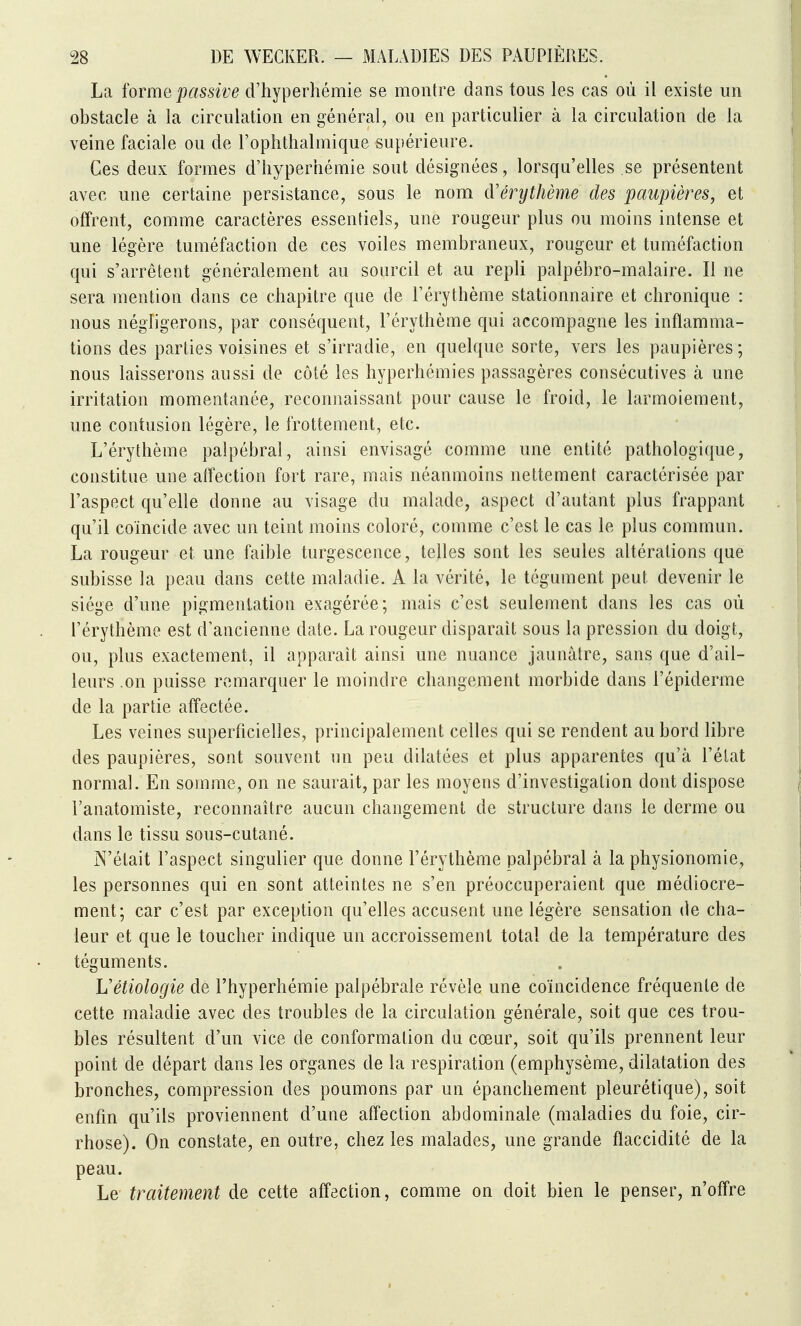 La forme passive d'hyperhémie se montre dans tous les cas où il existe un obstacle à la circulation en général, ou en particulier à la circulation de la veine faciale ou de l'oplithalmique supérieure. Ces deux formes d'hyperhémie sont désignées, lorsqu'elles se présentent avec une certaine persistance, sous le nom d'érythème des paupières, et offrent, comme caractères essentiels, une rougeur plus ou moins intense et une légère tuméfaction de ces voiles membraneux, rougeur et tuméfaction qui s'arrêtent généralement au sourcil et au repli palpébro-malaire. Il ne sera mention dans ce chapitre que de l'érythème stationnaire et chronique : nous négligerons, par conséquent, l'érythème qui accompagne les inflamma- tions des parties voisines et s'irradie, en quelque sorte, vers les paupières ; nous laisserons aussi de côté les hyperhémies passagères consécutives à une irritation momentanée, reconnaissant pour cause le froid, le larmoiement, une contusion légère, le frottement, etc. L'érythème palpébral, ainsi envisagé comme une entité pathologique, constitue une affection fort rare, mais néanmoins nettement caractérisée par l'aspect qu'elle donne au visage du malade, aspect d'autant plus frappant qu'il coïncide avec un teint moins coloré, comme c'est le cas le plus commun. La rougeur et une faible turgescence, telles sont les seules altérations que subisse la peau dans cette maladie. A la vérité, le tégument peut devenir le siège d'une pigmentation exagérée; mais c'est seulement dans les cas où l'érythème est d'ancienne date. La rougeur disparait sous la pression du doigt, ou, plus exactement, il apparaît ainsi une nuance jaunâtre, sans que d'ail- leurs .on puisse remarquer le moindre changement morbide dans l'épiderme de la partie aff'ectée. Les veines superficielles, principalement celles qui se rendent au bord libre des paupières, sont souvent un peu dilatées et plus apparentes qu'à l'état normal. En somme, on ne saurait, par les moyens d'investigation dont dispose l'anatomiste, reconnaître aucun changement de structure dans le derme ou dans le tissu sous-cutané. N'était l'aspect singulier que donne l'érythème palpébral à la physionomie, les personnes qui en sont atteintes ne s'en préoccuperaient que médiocre- ment; car c'est par exception qu'elles accusent une légère sensation de cha- leur et que le toucher indique un accroissement total de la température des téguments. Uétiologie de l'hyperhémie palpébrale révèle une coïncidence fréquente de cette maladie avec des troubles de la circulation générale, soit que ces trou- bles résultent d'un vice de conformation du cœur, soit qu'ils prennent leur point de départ dans les organes de la respiration (emphysème, dilatation des bronches, compression des poumons par un épanchement pleurétique), soit enfin qu'ils proviennent d'une affection abdominale (maladies du foie, cir- rhose). On constate, en outre, chez les malades, une grande flaccidité de la peau. Le traitement de cette afl'ection, comme on doit bien le penser, n'offre