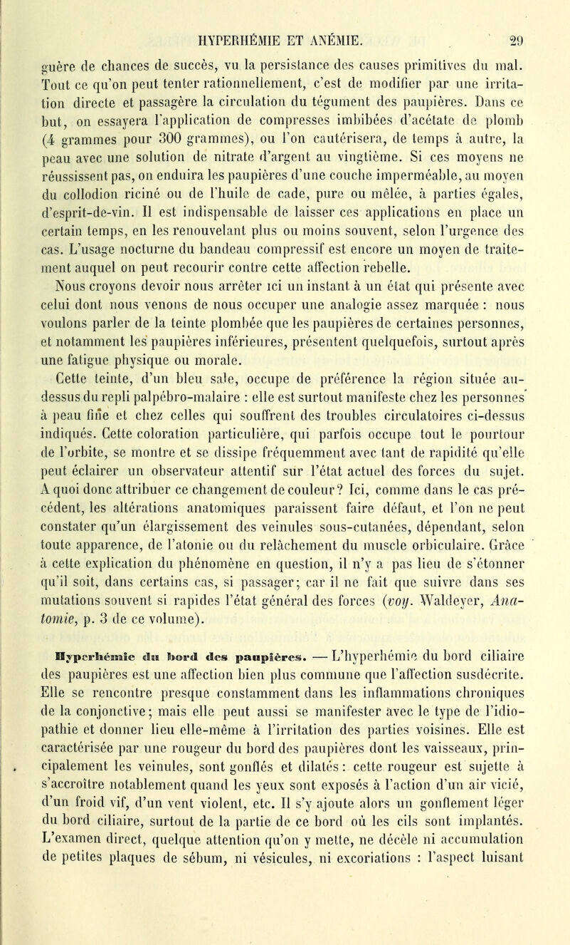 guère de chances de succès, vu la persistance des causes primitives du mal. Tout ce qu'on peut tenter rationnellement, c'est de modifier par une irrita- tion directe et passagère la circulation du tégument des paupières. Dans ce but, on essayera Fapplication de compresses imbibées d'acétate de plomb (4 grammes pour 300 grammes), ou l'on cautérisera, de temps à autre, la peau avec une solution de nitrate d'argent au vingtième. Si ces moyens ne réussissent pas, on enduira les paupières d'une couche imperméable, au moyen du collodion riciné ou de l'huile de cade, pure ou mêlée, à parties égales, d'esprit-de-vin. Il est indispensable de laisser ces applications en place un certain temps, en les renouvelant plus ou moins souvent, selon l'urgence des cas. L'usage nocturne du bandeau compressif est encore un moyen de traite- ment auquel on peut recourir contre cette affection rebelle. Nous croyons devoir nous arrêter ici un instant à un état qui présente avec celui dont nous venons de nous occuper une analogie assez marquée : nous voulons parler de la teinte plombée que les paupières de certaines personnes, et notamment les paupières inférieures, présentent quelquefois, surtout après une fatigue physique ou morale. Cette teinte, d'un bleu sale, occupe de préférence la région située au- dessus du repli palpébro-malaire : elle est surtout manifeste chez les personnes' à peau fiiîe et chez celles qui souffrent des troubles circulatoires ci-dessus indiqués. Cette coloration particulière, qui parfois occupe tout le pourtour de l'orbite, se montre et se dissipe fréquemment avec tant de rapidité qu'elle peut éclairer un observateur attentif sur l'état actuel des forces du sujet. A quoi donc attribuer ce changement de couleur? Ici, comme dans le cas pré- cédent, les altérations anatomiques paraissent faire défaut, et l'on ne peut constater qu'un élargissement des veinules sous-cutanées, dépendant, selon toute apparence, de l'atonie ou du relâchement du muscle orbiculaire. Grâce à cette explication du phénomène en question, il n'y a pas lieu de s'étonner qu'il soit, dans certains cas, si passager; car il ne fait que suivre dans ses mutations souvent si rapides l'état général des forces {voy. Waldeyer, Ana- tomie, p. 3 de ce volume). Hypcrhémîe daa bord des paupières. — L'hyperhémie du bord ciliaire des paupières est une affection bien plus commune que l'affection susdécrite. Elle se rencontre presque constamment dans les inflammations chroniques de la conjonctive ; mais elle peut aussi se manifester avec le type de l'idio- pathie et donner lieu elle-même à l'irritation des parties voisines. Elle est caractérisée par une rougeur du bord des paupières dont les vaisseaux, prin- cipalement les veinules, sont gonflés et dilatés: cette rougeur est sujette à s'accroître notablement quand les yeux sont exposés à l'action d'un air vicié, d'un froid vif, d'un vent violent, etc. Il s'y ajoute alors un gonflement léger du bord ciliaire, surtout de la partie de ce bord où les cils sont implantés. L'examen direct, quelque attention qu'on y mette, ne décèle ni accumulation de petites plaques de sébum, ni vésicules, ni excoriations : l'aspect luisant