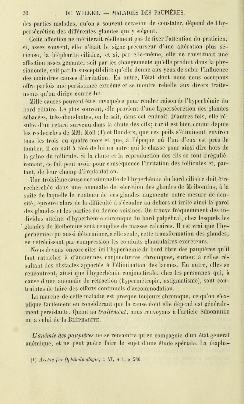 des parties malades, qu'on a souvent occasion de constater, dépend de l'hy- persécrétion des différentes i^landes qui y siègent. Celle affection ne mériterait réellement pas de fixer l'attention du praticien, si, assez souvent, elle n'était le signe précurseur d'une altération plus sé- rieuse, la blépliarite ciliaire, et si, par elle-même, elle ne constituait une affection assez gênante, soit par les changements qu'elle produit dans la phy- sionomie, soit par la susceptibilité qu'elle donne aux yeux de subir l'influence des moindres causes d'irritation. En outre, l'état dont nous nous occupons offre parfois une persistance extrême et se montre rebelle aux divers traite- ments qu'on dirige contre lui. Mille causes peuvent être invoquées pour rendre raison de l'hyperhémie du bord ciliaire. Le plus souvent, elle provient d'une hypersécrétion des glandes sébacées, très-abondantes, on le sait, dans cet endroit. D'autres fois, elle ré- sulte d'un retard survenu dans la chute des cils; car il est bien connu depuis les recherches de MM. MoU (1) et Donders, que ces poils s'éliminent environ tous les trois ou quatre mois et que, à l'époque où l'un d'eux est près de tomber, il en naît à côté de lui un autre qui le chasse pour ainsi dire hors de la gaine du follicule. Si la chute et la reproduction des cils se font irréguliè- rement, ce fait peut avoir pour conséquence l'irritation des follicules et, par- tant, de leur champ d'implantation. Une troisième cause occasionnelle de l'hyperhémie du bord ciliaire doit être recherchée dans une anomalie de sécrétion des glandes de Meibomius, à la suite de laquelle le contenu de ces glandes augmente outre mesure de den- sité, éprouve alors de la difficulté à s'écouler au dehors et irrite ainsi la paroi des glandes et les parties du derme voisines. On trouve fréquemment des in- dividus atteints d'hyperhémie chronique du bord palpébral, chez lesquels les * glandes de Meibomius sont remplies de masses calcaires. Il est vrai que l'hy- perhémie a pu aussi déterminer, à elle seule, cette transformation des glandes, en rétrécissant par compression les conduits glandulaires excréteurs. Nous devons encore citer ici l'hyperhémie du bord libre des paupières qu'il faut rattacher à d'anciennes conjonctivites chroniques, surtout à celles ré- sultant des obstacles apportés à l'élimination des larmes. En outre, elles se rencontrent, ainsi que l'hyperhémie conjonctivale, chez les personnes qui, à cause d'une anomalie de réfraction (hypermétropie, astigmatisme), sont con- traintes de faire des efforts continuels d'accommodation. La marche de cette maladie est presque toujours chronique, ce qu'on s'ex- plique facilement en considérant que la cause dont elle dépend est générale- ment persistante. Quant au traitement, nous renvoyons à l'article Séborrhée ou à celui de la Blépharite. Lanémie des paupières ne se rencontre qu'en compagnie d'un état général anémique, et ne peut guère faire le sujet d'une étude spéciale. La diapha- (1) Archiv fur Ophthahnologie, t. VI, A 1, p. 286.