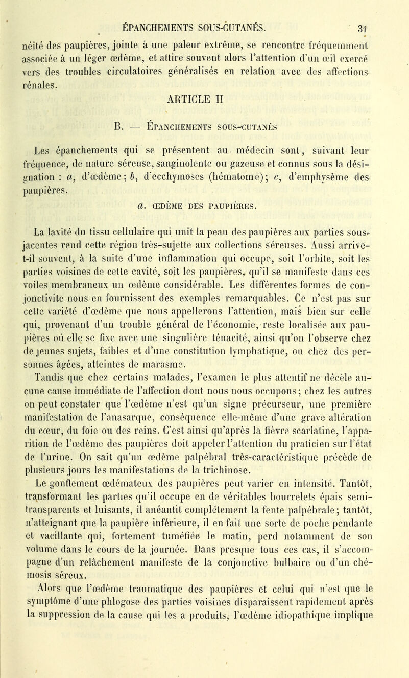 néité des paupières, jointe à une pâleur extrême, se rencontre fréquemment associée à un léger œdème, et attire souvent alors l'attention d'un œil exercé vers des troubles circulatoires généralisés en relation avec des affections rénales. ARTICLE II B. — ÉPANCHEMENTS SOUS-CUTANÉS Les épanchements qui se présentent au médecin sont, suivant leur fréquence, de nature séreuse, sanginolente ou gazeuse et connus sous la dési- gnation : a, d'œdème;^, d'ecchymoses (hématome); c, d'emphysème des paupières. a. ŒDÈME DES PAUPIÈRES. La laxité du tissu cellulaire qui unit la peau des paupières aux parties sous.- jacentes rend cette région très-sujette aux collections séreuses. Aussi arrive- t-il souvent, à la suite d'une inflammation qui occupe, soit l'orbite, soit les parties voisines de cette cavité, soit les paupières, qu'il se manifeste dans ces voiles membraneux un œdème considérable. Les différentes formes de con- jonctivite nous en fournissent des exemples remarquables. Ce n'est pas sur cette variété d'œdème que nous appellerons l'attention, mais bien sur celle qui, provenant d'un trouble général de l'économie, reste localisée aux pau- pières où elle se fixe avec une singulière ténacité, ainsi qu'on l'observe chez déjeunes sujets, faibles et d'une constitution lymphatique, ou chez des per- sonnes âgées, atteintes de marasme. Tandis que chez certains malades, l'examen le plus attentif ne décèle au- cune cause immédiate de l'affection dont nous nous occupons; chez les autres on peut constater que l'œdème n'est qu'un signe précurseur, une première manifestation de l'anasarque, conséquence elle-même d'une grave altération du cœur, du foie ou des reins. C'est ainsi qu'après la fièvre scarlatine, l'appa- rition de l'œdème des paupières doit appeler l'attention du praticien sur l'état de l'urine. On sait qu'un œdème palpébral très-caractéristique précède de plusieurs jours les manifestations de la trichinose. Le gonflement œdémateux des paupières peut varier en intensité. Tantôt, transformant les parties qu'il occupe en de véritables bourrelets épais semi- transparents et luisants, il anéantit complètement la fente palpébrale; tantôt, n'atteignant que la paupière inférieure, il en fait une sorte de poche pendante et vacillante qui, fortement tuméfiée le matin, perd notamment de son volume dans le cours de la journée. Dans presque tous ces cas, il s'accom- pagne d'un relâchement manifeste de la conjonctive bulbaire ou d'un ché- mosis séreux. Alors que l'œdème traumatique des paupières et celui qui n'est que le symptôme d'une phlogose des parties voisines disparaissent rapidement après la suppression de la cause qui les a produits, l'œdème idiopathique implique