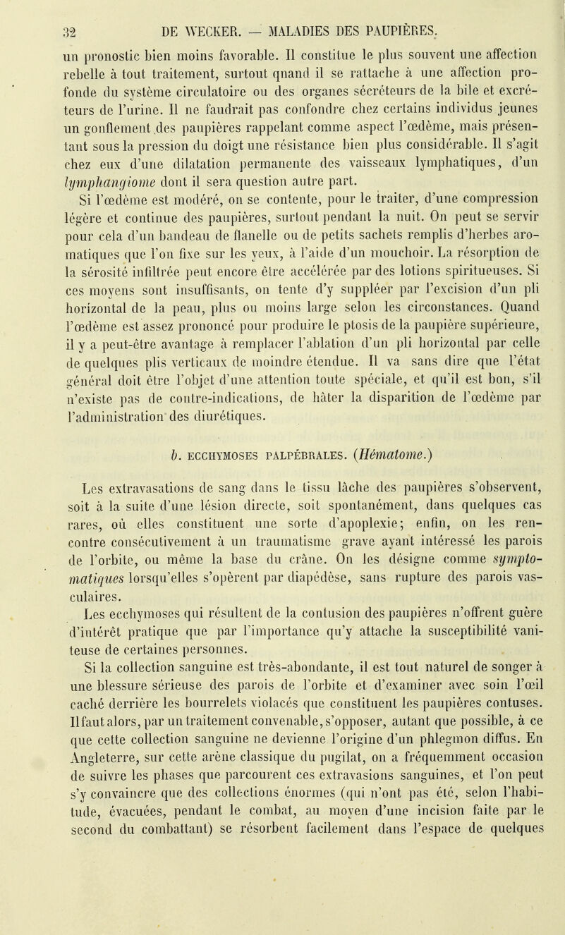 un pronostic bien moins favorable. Il constitue le plus souvent une affection rebelle à tout traitement, surtout quand il se rattache à une affection pro- fonde du système circulatoire ou des organes sécréteurs de la bile et excré- teurs de l'urine. Il ne faudrait pas confondre chez certains individus jeunes un gonflement des paupières rappelant comme aspect l'œdème, mais présen- tant sous la pression du doigt une résistance bien plus considérable. Il s'agit chez eux d'une dilatation permanente des vaisseaux lymphatiques, d'un lymphangiome dont il sera question autre part. Si l'œdème est modéré, on se contente, pour le traiter, d'une compression légère et continue des paupières, surtout pendant la nuit. On peut se servir pour cela d'un bandeau de flanelle ou de petits sachets remplis d'herbes aro- matiques que Ton fixe sur les yeux, à l'aide d'un mouchoir. La résorption de la sérosité infiltrée peut encore être accélérée par des lotions spiritueuses. Si ces moyens sont insuffisants, on tente d'y suppléer par l'excision d'un pli horizontal de la peau, plus ou moins large selon les circonstances. Quand l'œdème est assez prononcé pour produire le ptosis de la paupière supérieure, il y a peut-être avantage à remplacer l'ablation d'un pli horizontal par celle de quelques plis verticaux de moindre étendue. Il va sans dire que l'état général doit être l'objet d'une attention toute spéciale, et qu'il est bon, s'il n'existe pas de contre-indications, de hâter la disparition de l'œdème par l'administration des diurétiques. h. ECCHYMOSES PALPÉBRALES. {Hématome.) Les extravasations de sang dans le tissu lâche des paupières s'observent, soit à la suite d'une lésion directe, soit spontanément, dans quelques cas rares, où elles constituent une sorte d'apoplexie; enfin, on les ren- contre consécutivement à un traumatisme grave ayant intéressé les parois de l'orbite, ou même la base du crâne. On les désigne comme sympto- matiques lorsqu'elles s'opèrent par diapédèse, sans rupture des parois vas- culaires. Les ecchymoses qui résultent de la contusion des paupières n'offrent guère d'intérêt pratique que par l'importance qu'y attache la susceptibilité vani- teuse de certaines personnes. Si la collection sanguine est très-abondante, il est tout naturel de songer à une blessure sérieuse des parois de l'orbite et d'examiner avec soin l'œil caché derrière les bourrelets violacés que constituent les paupières contuses. Ilfaut alors, par un traitement convenable, s'opposer, autant que possible, à ce que cette collection sanguine ne devienne l'origine d'un phlegmon diffus. En Angleterre, sur cette arène classique du pugilat, on a fréquemment occasion de suivre les phases que parcourent ces extravasions sanguines, et l'on peut s'y convaincre que des collections énormes (qui n'ont pas été, selon l'habi- tude, évacuées, pendant le combat, au moyen d'une incision faite par le second du combattant) se résorbent facilement dans l'espace de quelques