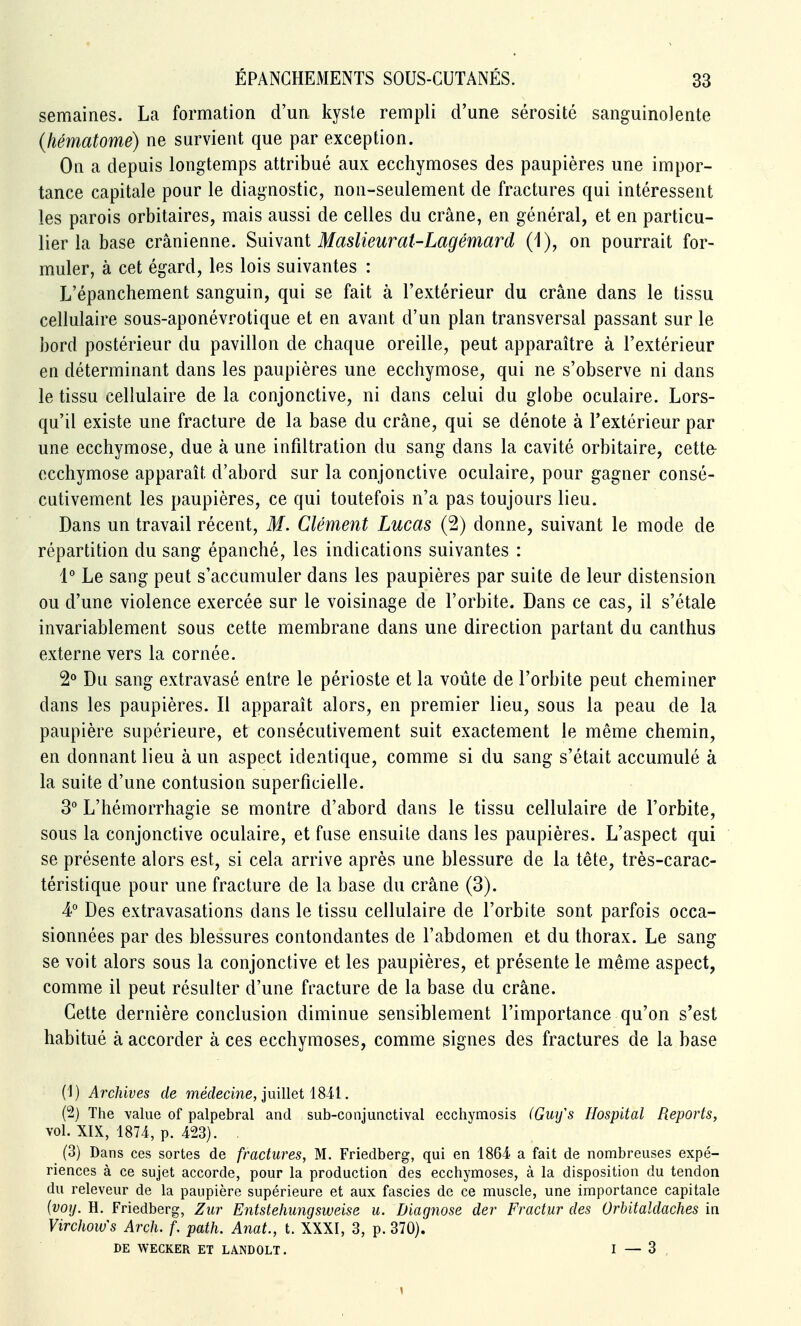 semaines. La formation d'un kyste rempli d'une sérosité sanguinolente (hématome) ne survient que par exception. On a depuis longtemps attribué aux ecchymoses des paupières une impor- tance capitale pour le diagnostic, non-seulement de fractures qui intéressent les parois orbitaires, mais aussi de celles du crâne, en général, et en particu- lier la base crânienne. Suhani Maslieurat-Lagémard (1), on pourrait for- muler, à cet égard, les lois suivantes : L'épanchement sanguin, qui se fait à l'extérieur du crâne dans le tissu cellulaire sous-aponévrotique et en avant d'un plan transversal passant sur le bord postérieur du pavillon de chaque oreille, peut apparaître à l'extérieur en déterminant dans les paupières une ecchymose, qui ne s'observe ni dans le tissu cellulaire delà conjonctive, ni dans celui du globe oculaire. Lors- qu'il existe une fracture de la base du crâne, qui se dénote à l'extérieur par une ecchymose, due à une infiltration du sang dans la cavité orbitaire, cettfr ecchymose apparaît d'abord sur la conjonctive oculaire, pour gagner consé- cutivement les paupières, ce qui toutefois n'a pas toujours lieu. Dans un travail récent, M. Clément Lucas (2) donne, suivant le mode de répartition du sang épanché, les indications suivantes : 1° Le sang peut s'accumuler dans les paupières par suite de leur distension ou d'une violence exercée sur le voisinage de l'orbite. Dans ce cas, il s'étale invariablement sous cette membrane dans une direction partant du canthus externe vers la cornée. 2° Du sang extravasé entre le périoste et la voûte de l'orbite peut cheminer dans les paupières. Il apparaît alors, en premier lieu, sous la peau de la paupière supérieure, et consécutivement suit exactement le même chemin, en donnant lieu à un aspect identique, comme si du sang s'était accumulé à la suite d'une contusion superficielle. 3° L'hémorrhagie se montre d'abord dans le tissu cellulaire de l'orbite, sous la conjonctive oculaire, et fuse ensuite dans les paupières. L'aspect qui se présente alors est, si cela arrive après une blessure de la tête, très-carac- téristique pour une fracture de la base du crâne (3). 4° Des extravasations dans le tissu cellulaire de l'orbite sont parfois occa- sionnées par des blessures contondantes de l'abdomen et du thorax. Le sang se voit alors sous la conjonctive et les paupières, et présente le même aspect, comme il peut résulter d'une fracture de la base du crâne. Cette dernière conclusion diminue sensiblement l'importance qu'on s'est habitué à accorder à ces ecchymoses, comme signes des fractures de la base (1) Archives de médecine, juiUet iSii. (2) The Yalue of palpebral and sub-conjuactival ecchymosis (Guifs Hospital Reports, vol. XIX, 1874, p. 423). . (3) Dans ces sortes de fractures, M. Friedberg, qui en 1864 a fait de nombreuses expé- riences à ce sujet accorde, pour la production des ecchymoses, à la disposition du tendon du releveur de la paupière supérieure et aux fascies de ce muscle, une importance capitale {voy. H. Friedberg, Ziir Entstehungsweise u. Diagnose der Fractur des Orbitaldaches in Virchows Arch. f. path. Anat., t. XXXI, 3, p. 370). DE WECKER ET LANDOLT. I — 3 ,