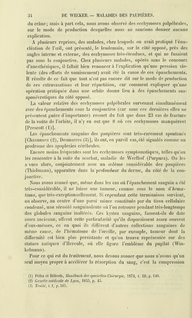 du crâne; mais à part cela, nous avons observé des ecchymoses palpébrales, sur le mode de production desquelles nous ne saurions donner aucune explication. A plusieurs reprises, des malades, chez lesquels on avait pratiqué l'énu- cléation de l'œil, ont présenté, le lendemain, sur le côté opposé, près des angles interne et externe, des ecchymoses très-étendues, et qui ne fusaient pas sous la conjonctive. Chez plusieurs malades, opérés sans le concours d'anesthésiques, il fallait bien renoncer à l'explication qu'une pression vio- lente (des efforts de vomissement) avait été la cause de ces épanchements. Il résulte de ce fait que tout n'est pas encore dit sur le mode de production de ces extravasations et leur répartition, car comment expliquer qu'une opération pratiquée dans une orbite donne lieu à des épanchements sus- aponévrotiques du côté opposé. La valeur relative des ecchymoses palpébrales survenant simultanément avec des épanchements sous la conjonctive (car sans ces dernières elles ne présentent guère d'importance) ressort du fait que dans 23 cas de fracture de la voûte de l'orbite, il n'y en eut que 8 où ces ecchymoses manquèrent [Prescott (1)]. Les épanchements sanguins des paupières sont très-rarement spontanés [Ghavannes (2), Desmarres (3)], ils ont, en pareil cas, été signalés comme un prodrome des apoplexies cérébrales. Encore moins fréquentes sont les ecchymoses symptomatiqucs, telles qu'on les rencontre à la suite du scorbut, maladie de Werlhof (Purpura). On les a vues alors, conjointement avec un œdème considérable des paupières (Thielmann), apparaître dans la profondeur du derme, du côté de la con- jonctive. Nous avons avancé que, même dans les cas où l'épanchement sanguin a été très-considérable, il ne laisse une tumeur, connue sous le nom dliema- toma, que très-exceptionnellement. Si cependant cette terminaison survient, on observe, au centre d'une paroi mince constituée par du tissu cellulaire condensé, une sérosité sanguinolente où l'on retrouve pendant très-longtemps des globules sanguins inaltérés. Ces kystes sanguins, fassent-ils de date assez ancienne, offrent cette particularité qu'ils disparaissent assez souvent d'eux-mêmes, ce en quoi ils diffèrent d'autres collections sanguines de même cause, de l'hématome de l'oreille, par exemple, tumeur dont la difformité est bien plus persistante et qu'on trouve représentée sur des statues antiques d'Hercule, où elle figure l'emblème du pugilat (Win- kelmann). Pour ce qui est du traitement, nous devons avouer que nous n'avons qu'un seul moyen propre à accélérer la résorption du sang, c'est la compression (1) Pitha et Billroth, Handbuch der speciellen Chirurgie, 1873, t. III, p. 140. (2) Gazette médicale de Lyon, 1855, p. 45.