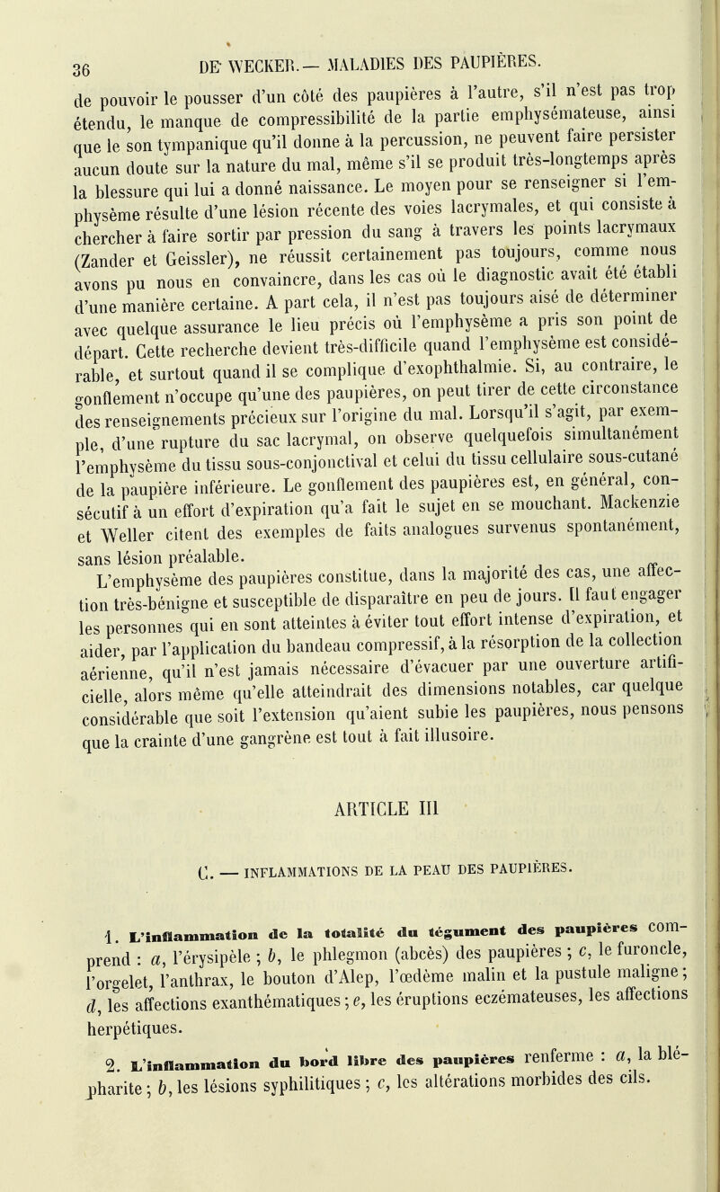 de pouvoir le pousser d'un côté des paupières à l'autre, s'il n'est pas trop étendu le manque de compressibilité de la partie emphysémateuse, amsi que le son tympanique qu'il donne à la percussion, ne peuvent faire persister aucun doute sur la nature du mal, même s'il se produit très-longtemps après la blessure qui lui a donné naissance. Le moyen pour se renseigner si 1 em- physème résulte d'une lésion récente des voies lacrymales, et qui consiste a chercher à faire sortir par pression du sang à travers les points lacrymaux (Zander et Geissler), ne réussit certainement pas toujours, comme nous avons pu nous en convaincre, dans les cas où le diagnostic avait été établi d'une manière certaine. A part cela, il n'est pas toujours aisé de déterminer avec quelque assurance le lieu précis où l'emphysème a pris son point de départ. Cette recherche devient très-difficile quand l'emphysème est considé- rable et surtout quand il se complique d'exophthalmie. Si, au contraire, le ronflement n'occupe qu'une des paupières, on peut tirer de cette circonstance des renseignements précieux sur l'origine du mal. Lorsqu'il s'agit, par exem- ple d'une rupture du sac lacrymal, on observe quelquefois simultanément l'emphysème du tissu sous-conjonctival et celui du tissu cellulaire sous-cutane de la paupière inférieure. Le gonflement des paupières est, en général, con- sécutif à un effort d'expiration qu'a fait le sujet en se mouchant. Mackenzie et Weller citent des exemples de faits analogues survenus spontanément, sans lésion préalable. L'emphysème des paupières constitue, dans la majorité des cas, une allec- tion très-bénigne et susceptible de disparaître en peu de jours. [1 faut engager les personnes qui en sont atteintes à éviter tout effort intense d'expiration, et aider, par l'application du bandeau compressif, à la résorption de la collection aérienne, qu'il n'est jamais nécessaire d'évacuer par une ouverture artifi- cielle alors même qu'elle atteindrait des dimensions notables, car quelque considérable que soit l'extension qu'aient subie les paupières, nous pensons que la crainte d'une gangrène est tout à fait illusoire. ARTICLE III (^;. INFLAMMATIONS DE LA PEAU DES PAUPIÈRES. com- 1 L'înfiïammatîon de la totalité da tégument des paupières prend : a, l'érysipèle ; &, le phlegmon (abcès) des paupières ; c, le furoncle, l'orgelet, l'anthrax, le bouton d'Alep, l'œdème malin et la pustule maligne; d, les affections exanthématiques ; e, les éruptions eczémateuses, les affections herpétiques. 2 lL'înfflan.mation du bord libre des paupières renferme : a, la blé- pharite ; h, les lésions syphilitiques ; c, les altérations morbides des cds.